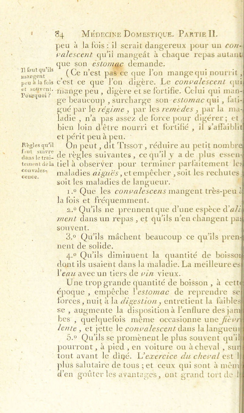                     ee ee ' ° 84 Milorcine Domestiqus. Partie IL. peu a la fois: il serait dangereux pour un cox valescent quil mangeat a chaque repas autant que son estomac demande. (Ce n’est pas ce que l’on mange qui nourrit , est ce que l’on digere. Le convalescent qui mange peu, digere et se fortifie. Celui qui man- ge beaucoup , surcharge son-estomac qui , fati- gué par le régime , par les remedes , par la ma- adie , n’a pas assez de force pour digérer; et, bien loin détre nourri et fortifié , il s’affaibli et périt peu a peu. » Reglesqwil On peut, dit Tissor , réduire au petit nombr quiomacde regles suivantes , ce qu'il y ade plus essen tementdela tiel @ observer pour terminer parfaitement les ae ai maladies azgués , et empécher , soit les rechutes | soit les maladies de langueur. 1.° Que les convalescens mangent tres-peu é la fois et fréquemment. : 2.°Quiils ne prennent que d’une espéce d’a/z ment dans un repas , et quils n’en changent pa souvent. ' 3.0 Quils machent beaucoup ce quils pren nent de solide. 4.° Qwils diminuent la quantité de boisso dont ils usaient dans la mule La meilleurees Peau avec un tiers de vin vieux. Une trop grande quantité de boisson, a cett époque , empéche !estomac de reprendre se ; forces, nuit 4 la digestion, entretient la faible se , augmente la disposition a l’enflure des jan bes , quelquefois méme occasionne une fievr lente , et jette le convalescent dans la langueut 5.° Quils se proménent le plus souvent quil pourront, a pied , en voiture ou acheyal , sur tout avant le diné. L’exercice du cheval est | plus salutaire de tous ; et ceux qui sont &amp;mén den gotter les ayanteges, ont grand tort de I Tl faut qu’ils mangent peu ala fois C et souvent. Pourquoi ? 2