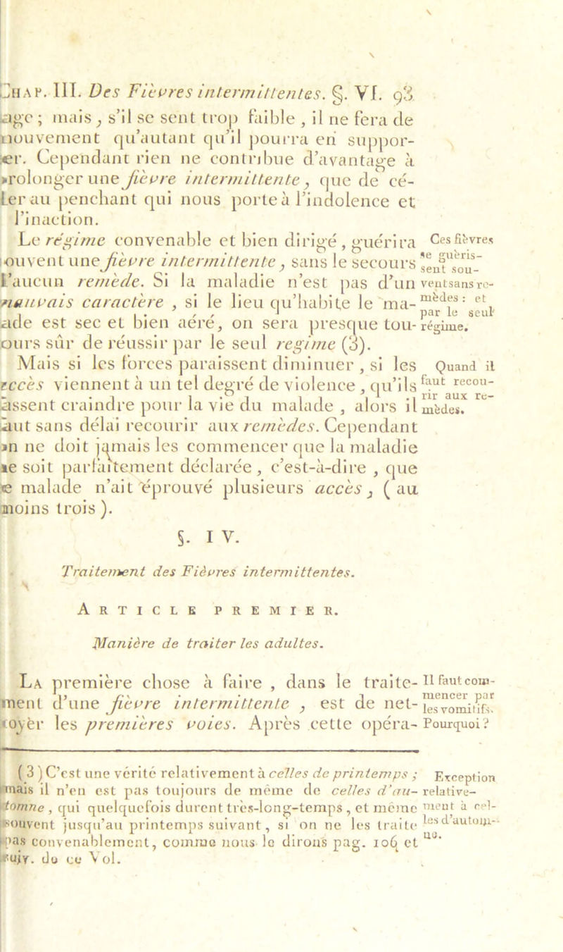 \  Duar. UL. Des Fievres intermittentes. §. VE. 03 age; mais, silse sent trop faible, il ne fera de mouvement quautant quil pourra en suppor- er. Cependant rien ne contribue d’ayantage &amp; »srolonger une fievre intermittente » que de cé- ler au penchant qui nous portea lindolence et Pinaction. Le régime convenable et bien dirigé, euériva Ces fitvres ouvent une fievre intermittente , sans le secours “8s. Waucun reméde. Si la maladie n’est pas d’un ventsansro- iaivats caractere , si le lieu qu’habite le ma- seal ade est sec et bien aéré, on sera presque tou- ae ours sur de réussir par le seul regime ty. Mais si les forces paraissent diminuer , si les Quand it reces viennent a un tel degré de violence , qu’ils ®¥t tect assent craindre pour la vie du malade , alors il mr aa” aut sans délai recourir aux reméedes. Cependant an ne doit jamais les commencer que la maladie ae soit ainhathaynetie déclarée , c’est-a-dire , que e malade n’ait ¢prouvé plusieurs accés , (au moins trois ). | i 5. TF: | :  Praitement des Fiévres intermittentes. | ARTILCEE PRE Wire RB. | ‘ Maniére de traiter les adultes. '  UA premiere chose a faire , dans le traite- Ul fautcom- ss . * . mence ar lent dune fievre intermittente , est de Net~'jo. vomits yer les premieres VOLES. Apres cette opera- Pourquoi ?  Exception