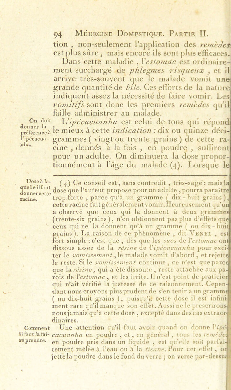                    94 Mé&amp;pzcinr Domestiqus. Partie II. tion , non-seulement application des reméde est plus sre, mais encore ils sont plus efficaces. Daa cette maladie , l’estomac est ordinaire ment surchargé de phlegmes visqueuz , et il arrive tres-souvent que le malade yomit un grande quantité de bz/e. Ces efforts de la natur indiquent assez la nécessité de faire yvomir. Le vomilifs sont donc les premiers remedes quik faille administrer au malade. ; Prcad dott Litpécacuanha est celui de tous qui répont eférencen Le mieux a cette i7dication : dix ou quinze déci Vipécacua~ grammes ( vingt ou trente grains ) de cette ra pa cine, donnés a la fois , en poudre , suffiron pour unadulte. On diminuera Ja dose propor tionnément 4 lage du malade (4). Lorsque |  _ Dose dla- (4) Ce conseil est, sans contredit , tres-sage: mais] bape dose que l’auteur propose pour un adulte , pourra paraitr racine: trop forte , parce qu’a un gramme ( dix-huit grains), cette racine fait généralement vomir. Heureusement qu’o a observé que ceux qui la donnent &amp; deux gramme (trente-six grains), n’en obtiennent pas plus d’effets qu ceux quine la donnent qu’a un grammie ( ou dix- hui grains ). La raison de ce phénomene , dit VENEL , es ort simple: c’est que , des que les sucs de l’estomac on dissous assez de la résine de Vipécacuanha pour exci ter le vomissement ,le malade vomit d’abord , et rejett le reste.Sile vomissement continue , Ce n’est que parc que larésine, qui a éte dissoute , reste attachée aux pa rois de Vestomac., et les irrite. I] n’est point de praticie qui n’ait verifié Ja justesse de ce raisonnement. Cepen dant nous croyons plus prudent de s’en tenir a un gramm ( ou dix-huit grains ), puisqu’® cette dose il est infint ment rare qw’il manque son effet. Aussi ne le prescriron nousjamais qu’a cette dose , excepté dans des cas extraor dinaires. Comment Une attention qu’il faut avoir quand on donne l’ipé il faut la fai- cacuanha en poudre , et, en général , tous les remeéde reprendre. en poudre pris dans un liquide , est qu'elle soit parfai tement mélée a eau ou a la tisame.Pour cet eflet, o jette la poudre dans le fond du verre ; on verse par-dessu