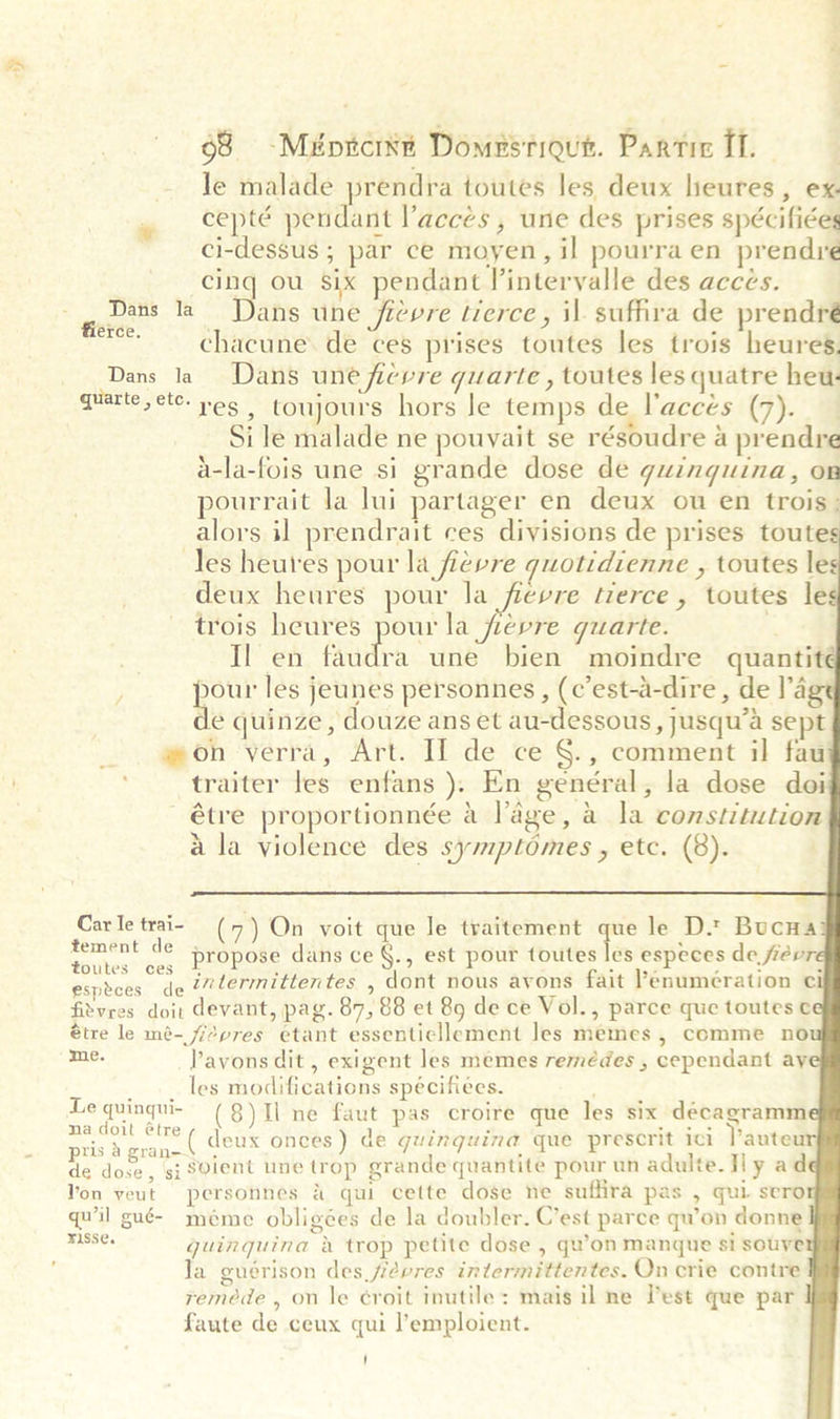 ¥ § 68 -Méprtcrxt Domestiqut. Partic IT. | Je malade prendra toutes les deux heures, ex. cepté pendant acces , une des prises spécifiées ci-dessus ; par ce moyen, il pourra en prendre cing ou six pendant l’interyalle des acces. Dans la Dans une ficvre tierce, il. suffira de prendré fierce. 5 “he chacune. de ces prises toutes les trois heures. Dans la Dans une ficvre qguarte , toutes les quatre heu- quarte,etc- yes | toujours hors Je temps de l’accés (7). Si le malade ne pouvait se résoudre a prendre a-la-fois une si grande dose de guinguina, on pourrait la lui partager en deux ou en trois: alors il prendrait ces divisions de prises toute Tes heures pour la fievre quotidienne , toutes les deux heures pour la fievre tierce, toutes le trois heures pour la fjievre quarte. i Il en (aids une bien moindre quantit pout les jeunes personnes , (c’est-a-dire , de I'd de quinze , douze ans et au-dessous , jusqu’a sept mon verra, Art. If de ce §., comment il faui traiter les enfans ). En genéral, la dose doi étre proportionnée a lage, a la constitution ala violence des symptomes , etc. (8).        a      Car le trai- (7) On voit que le traitement que le D.* Bucna tement de Foutes ces Propose dans ce §., est pour toutes les especes de, fievre especes de ?/termittentes , dont nous avons fait Pénumération ¢ fitvres doit devant, pag. 87, 88 et 89 de ce Vol., parce que toutes étre le mé- f/2pres etant essenticllement Jes memes , comme no aOE Pavons dit, exigent les memes remédes , cependant ay _ .. les modifications spécifiees. Le quingui- (8) Tl ne faut pas croire que les six decagramm aes deux onces) de guinguina que prescrit ici Pauteur de dose, si S@ient une trop grande quantite pour un adulte. Hl yad Yon veut personnes &amp; qui cette dose ne suffira pas , qui sero quvil gué- méme obligées de la doubler. C’est parce qu’on donne iia guinguina a trop petite dose , qu’on manque si souye Ja guérison des fievres intermittentes. Qn crie contre reméde , on Je croit inutile: mais il ne lest que par faute de ceux qui l’emploient.