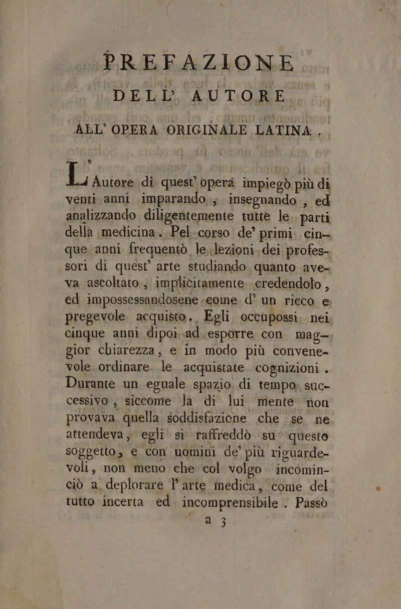«PREFAZIONE. DELL’ AUTORE, ALL'OPERA ORIGINALE LATINA. a 9 Li di quest’ operà impiegò più di venti anni imparando, insegnando , ed analizzando diligentemente tutte le ‘parti della medicina ...Pel-corso de’ primi. cin. que anni frequentò le.;lezioni. dei profes-. sori di quest’ arte studiando. quanto ave= va ascoltato , implicitamente. credendolo , ed impossessandosene «cone. d’ un rieco e; pregevole. acquisto. Egli octupossi. nei, cinque annì dipok.ad.esporre con. mag. gior chiarezza, e in modo più convene- vole. ordinare. le. acquistate. cognizioni . Durante un eguale spazio. di tempo, suc» cessivo , siccome la di lui mente’ non provava quella soddisfazione che se ne attendeva, egli si raffreddò suc questo soggetto, e con uomini de’ più riguarde- voli, non meno che col volgo incomin- ciò a, deplorare l’arte medica, come del. tutto incerta ed. incomprensibile . Passò