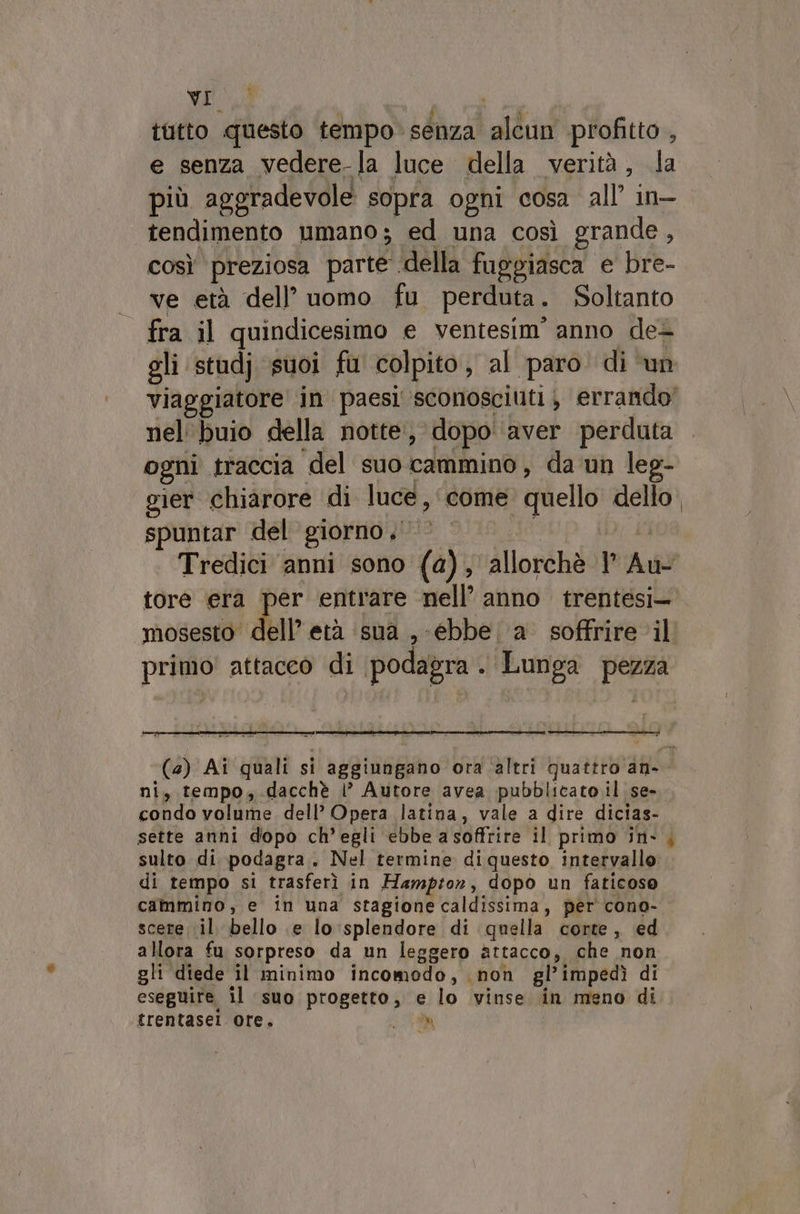 wii tutto questo tempo senza alcun profitto , e senza vedere-la luce della verità, la più aggradevole sopra ogni cosa all’ in- tendimento umano; ed una così grande , così preziosa parte .della fuggiasca e bre- | ve età dell’ uomo fu perduta. Soltanto - fra il quindicesimo e ventesim’ anno det nel'buio della notte, dopo aver perduta ogni traccia del suo cammino, da un leg- gier chiarore di luce, come quello dello spuntar del giorno,‘ tore era per entrare nell’ anno trentesi mosesto dell’ età ‘sua , -ebbe. a soffrire il primo attacco di podagra 9 Lunga pezza ni, tempo, dacchè i’ Autore avea pubblicato il se- condo volume dell’ Opera latina, vale a dire dicias- sulto di podagra. Nel termine diquesto intervallo di tempo si trasferì in Hampton, dopo un faticoso cammino, e in una stagione caldissima, per cono- scere il bello e lo:splendore di quella corte, ed allora fu sorpreso da un leggero attacco, che non gli diede il minimo incomodo, non gl’impedì di eseguire il suo progetto, e lo vinse in meno di trentasel ore, LT