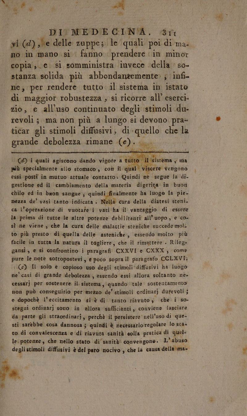 Vara ; sE Ù | * tto DI MEDE GIN'A, ST wi (Ad), be delle zuppe; le quali poi di ma. no in mano si. fanno ‘prendere ‘in minor copia; €. sì somministra ‘invece ‘della ‘ so- stanza solida più abbondangemente» ; infi- ne; per rendere tutto il sistema in istato di maggior robustezza , si ricorre all’ eserci- zio, e all'uso continuato degli stimoli du revoli ;. ma non più a lungo si devono pra» ticar gli stimoli diffusivi, di quello che la grande debolezza rimane (e). PRI ii r————m di il sistema, nia (4) i quali agiscono dando vigote a tutto scere Vengono più specialmente allo stomaco, coîr il qual’ vi essi posti in mutuo attuale ‘contatto. Quindi né segue la ‘di. gestione ed il cambiamento della materia digerita in buoti chilo ed in buon sangue; quindi finalmente ha luogo la pie- nezza de’ vasi tanto-iridicata : Nella cura della diatesi steni. ca l’operazione di vuotafe'i vasi ha il vantaggio di essere la prima di tutte le altre potenze debilitanti all'uopo, e co. sì ne viene, che la cura delle malattie steniche succede mol. to più presto. di quella delle asteniche., essendo molto più facile in tutta la natara il tagliere, che il rimettere . Rileg- gansi, e si confrontino i paragrafi CKXVI e CXXX; come pure le note sottopostevi, e poco soprail paragrafo CCLXVI: (e) Il solo e copioso uso degli stimoli‘diffusivi ha luogo ne’ casi di grande debolezza, essendo essi allora soltanto ne- cessarj per sostenere il. sistema, ‘quando tale. sostentamento non può conseguirlo per ‘mezzo de’ stimoli ordinarj durevoli ; e dopochè l’eccitamento si è di tanto riavuto; che i so- stegni ordinarj sono in allora sufficiènti, conviene lasciare da\parte gli straordinarj, perchè il persistere nell’uso di que- sti sarebbe cosa dannosa; quindi è necessario regolare lo sta» to di convalescenza e di riavuta sanità colla pratica di quel- le. potenze, che nello stato di‘ sanità’ convengone. L’° abuso deglistimoli diffusivi è del paro nocivo , che la causa della \ma- fa La