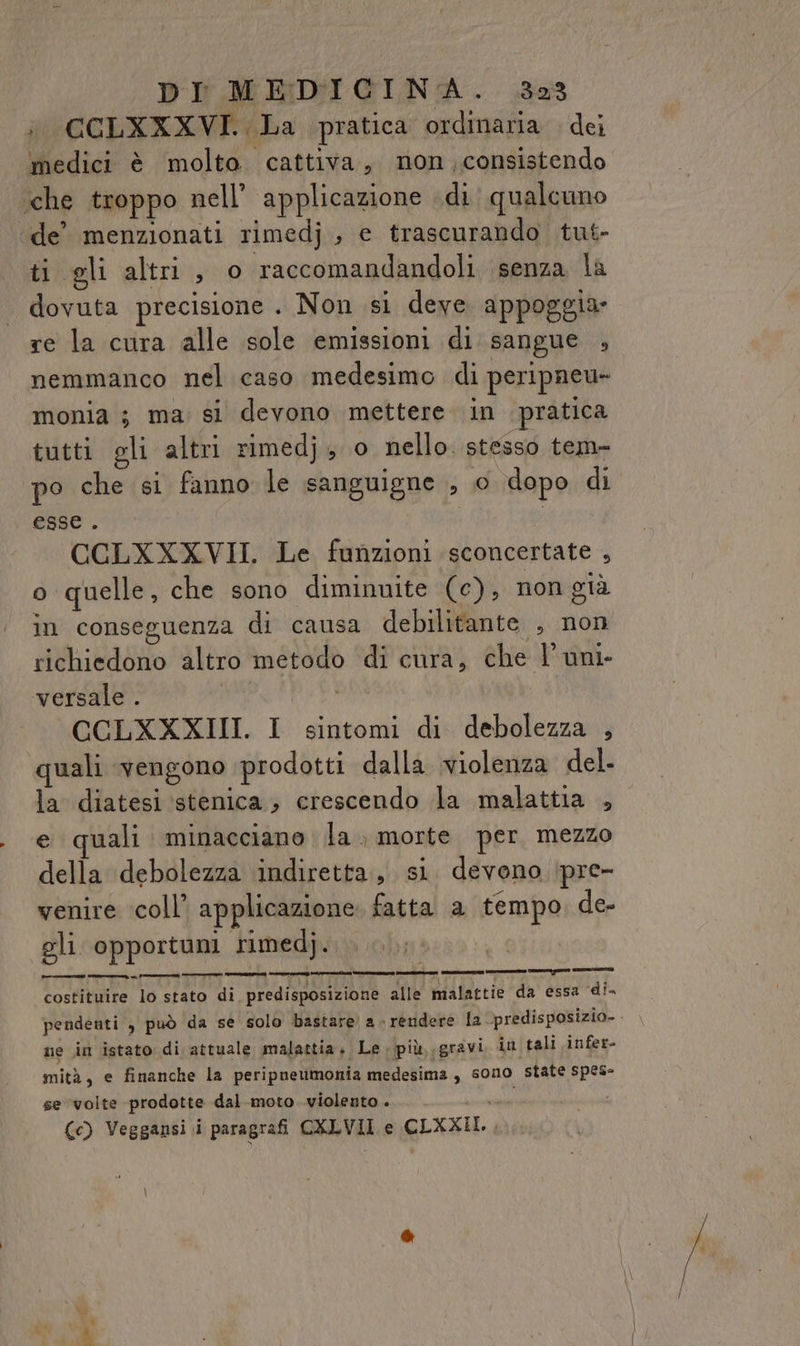 i. CCLXXXVI. La pratica ordinaria . dei medici è molto cattiva, mon ,consistendo ‘che troppo nell’ applicazione di qualcuno ‘de’ menzionati rimedj , e trascurando tut- ti gli altri, o raccomandandoli senza la dovuta precisione . Non si deve. appoggia» re la cura alle sole emissioni di sangue , nemmanco nel caso medesimo di peripneu- monia ; ma: si devono mettere in pratica tutti gli altri rimedj; o nello. stesso tem- po che si fanno le sanguigne , 0 dopo di esse. CCLXXXVII. Le funzioni sconcertate , o quelle, che sono diminuite (c), non già in conseguenza di causa debilitante , non richiedono altro metodo di cura, che l’ uni- versale . i CCLXXXIII. I sintomi di debolezza , quali vengono prodotti dalla violenza del- la diatesi stenica ; crescendo la malattia , e quali minacciano la. morte. per, mezzo della debolezza indiretta, si. devono ipre- venire coll’ applicazione fatta a tempo, de- gli opportuni rimedj. SR A DELL RT OLII alle malattie da essa di. pendenti , può da se solo bastare a-rendere la predisposizia- - ne in istato di attuale malattia. Le più, .gravi in tali infer- mità, e finanche la peripneumonia medesima, son10 state spese se volte prodotte dal moto violento . (c) Veggansi.i paragrafi CXLVII e CLXXII., “la