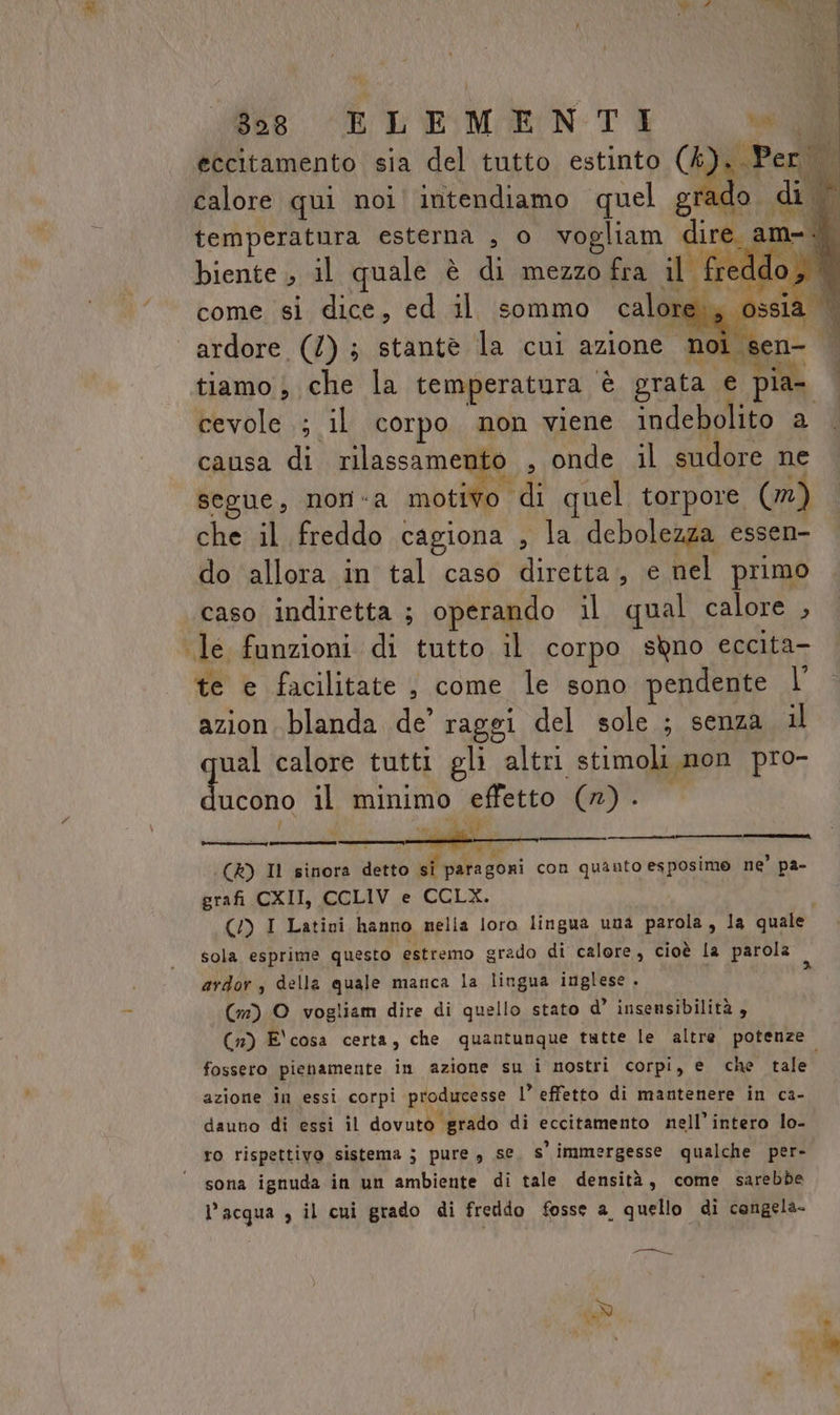 8098 ELEMENTI vai. GAI eccitamento sia del tutto estinto (4). Per calore qui noi intendiamo quel grado di temperatura esterna , 0 vogliam dire. ami biente , il quale è di mezzo fra il fred do, come si dice, ed il sommo calore:, ossia © ardore (7) ; stantè la cui azione noi sen- | ? ° 4 VITACIRO ha I | tiamo , che la temperatura è grata e pia- cevole .; il corpo non viene indebolito a causa di rilassamento , onde il sudore ne CI Ae tia n “d segue, nora motivo ‘di quel torpore (n) che il freddo cagiona , la debolezza essen- do allora in tal caso diretta, e nel primo caso indiretta ; operando il qual calore , le funzioni di tutto il corpo sqno eccita- wi. 1: o) te e facilitate , come le sono pendente N azion blanda de’ raggi del sole ; senza il tnt calore tutti gli altri stimoli.non pro- ucono il minimo effetto (n) . Ù vii ZA — vir (CR) Il sinora detto si paragoni con quanto esposime ne’ pa- grafi CXII, CCLIV e CCLX. (/) I Latini hanno nella loro lingua una parola, la quale sola esprime questo estremo grado di calore, cioè la parola î ardor, della quale manca la lingua inglese . (m) O vogliam dire di quello stato d’ insensibilità , (n) E' cosa certa, che quantunque tutte le altre potenze fossero pienamente in azione su i nostri corpi, e che tale azione in essi corpi producesse I’ effetto di mantenere in ca- dauno di essi il dovuto grado di eccitamento nell’intero lo- ro rispettivo sistema ; pure , se s' immergesse qualche per- ‘ sona ignuda in un ambiente di tale densità, come sarebbe l’acqua , il cui grado di freddo fosse a, quello di cengela- Cori gra
