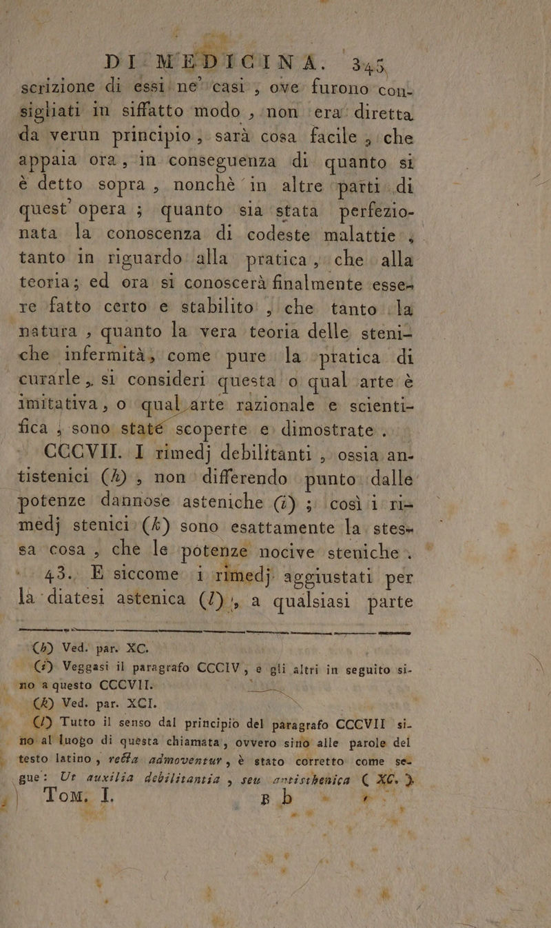  FA DI MEDICINA. ‘345 scrizione di essi ne’casi’; ove furono con. sigliati in siffatto modo , non era: diretta da verun principio; sarà cosa facile ; che appaia ora, in conseguenza di quanto si è detto sopra, nonchè ‘in altre parti «di quest’ opera ; quanto sia stata perfezio-. nata la conoscenza di codeste malattie; tanto in riguardo: alla. pratica , che alla teoria; ed ora si conoscerà finalmente ‘esse» pre i natura , quanto la vera teoria delle steni- che infermità, come pure la ‘pratica di curarle ,, si consideri questa o qual arte è imitativa, o qualarte razionale e scienti- fica ; sono staté scoperte e dimostrate... CCCVII. I rimedj debilitanti , ossia an- tistenici (4) , non differendo punto: dalle otenze dannose asteniche (i) ; così i riè medj stenici. (k) sono esattamente la. stes» sa ‘cosa , che le potenze nocive steniche 43. E siccome i rimedj. aggiustati per la diatesi astenica (2), a qualsiasi parte (4) Ved. par. XC. G) Veggasi il paragrafo CCCIV, e gli altri in seguito si- no a questo CCCVII. AM (A) Ved. par. XCI. i) e nn testo latino , reéfa admoventur, è stato corretto. come se- Y i.) ‘+