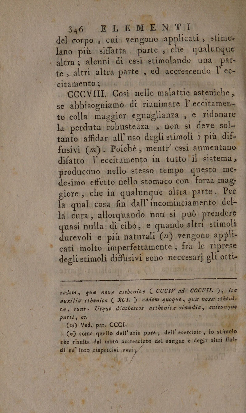 suo Re b EMENI TI lano più: siffatta. parte 4 che. qualunque te, altri altra parte , ed acerescendo |’ ec- citamento ;.. IZ CCCVIII. Così nelle malattie asteniche, se abbisogniamo di rianimare l’ eccitamene to colla maggior eguaglianza , e ridonare la. perduta robustezza. non si deve sol tanto affidar all uso degli stimoli i più dif- difatto l’eccitamento in tutto|il sistema, producono nello stesso tempo questo me- desimo effetto nello stomaco con. forza mag; la qual cosa fin dall’incominciamento del- la cura, allorquando non sì può prendere quasi nulla. di cibo, e quando altri stimoli durevoli e più naturali (») vengono appli- cati molto imperfettàmente : fra le riprese degli stimoli diffusivi sono necessarj gli otti fon] no n] sadem, qua noxe astbenice ( CCCIV ad: CCCVII. &gt;), ita duxilia sthenica ( XCI. ) cadem quogue, que noxe. stheni- ce, sunt. Utque diatheseos astbenice rimedia, cuicunque parti, ec. : RE (1) Ved. par. CCCI. Call | (n) come quello dell’aria pura, deli’ esercizio , ‘lo stimolo che risulta dal moto accresciuto del sangue è degli altri fui» di ae’ loro rispettivi vasi, i i+
