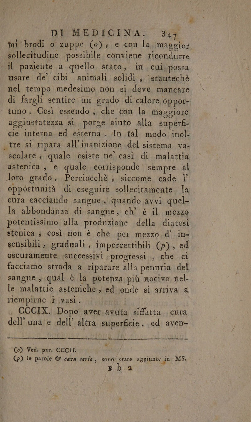 mi brodi o zuppe (0); e con la massior sollecitudine PE ilo conviene \chià il paziente a quello stato, in cui. possa usare de’ cibi animali solidi; ‘stantechè nel tempo medesimo non si deve mancare di fargli sentire un grado di calore oppor- tuno. Così essendo; che ton la maggiore aggiustatezza sl porge aiuto alla superfi- cie interna ed esterna . In tal modo inol- tre si ripara all'inanizione del sistema va- scolare; quale esiste ne' casi di malattia astenica , e quale corrisponde sempre al loro grado. Perciocchè ; siccome cade l’ opportunità di eseguire sollecitamente la cura eacciando sangue.) quando avvi quel- la abbondanza di sangue, ch’ è il mezzo potentissimo alla produzione della diatesi stenica ; così non è che per mezzo d' in- sensibili ; graduali, impercettibili (p), ed oscuramente successivi progressi ., che. ci facciamo strada a riparare alla penuria del sangue, qual è la potenza più nociva nel- le malattie asteniche, ed onde si arriva a riempirne i vasi. i ; €GCIX. Dopo aver avuta siffatta. cura dell'una e dell’ altra superficie, ed aven- » (0) Ved. par. CCCII. (p) le parole © ceca serie, sono/ state aggiunte in MS. sz ba