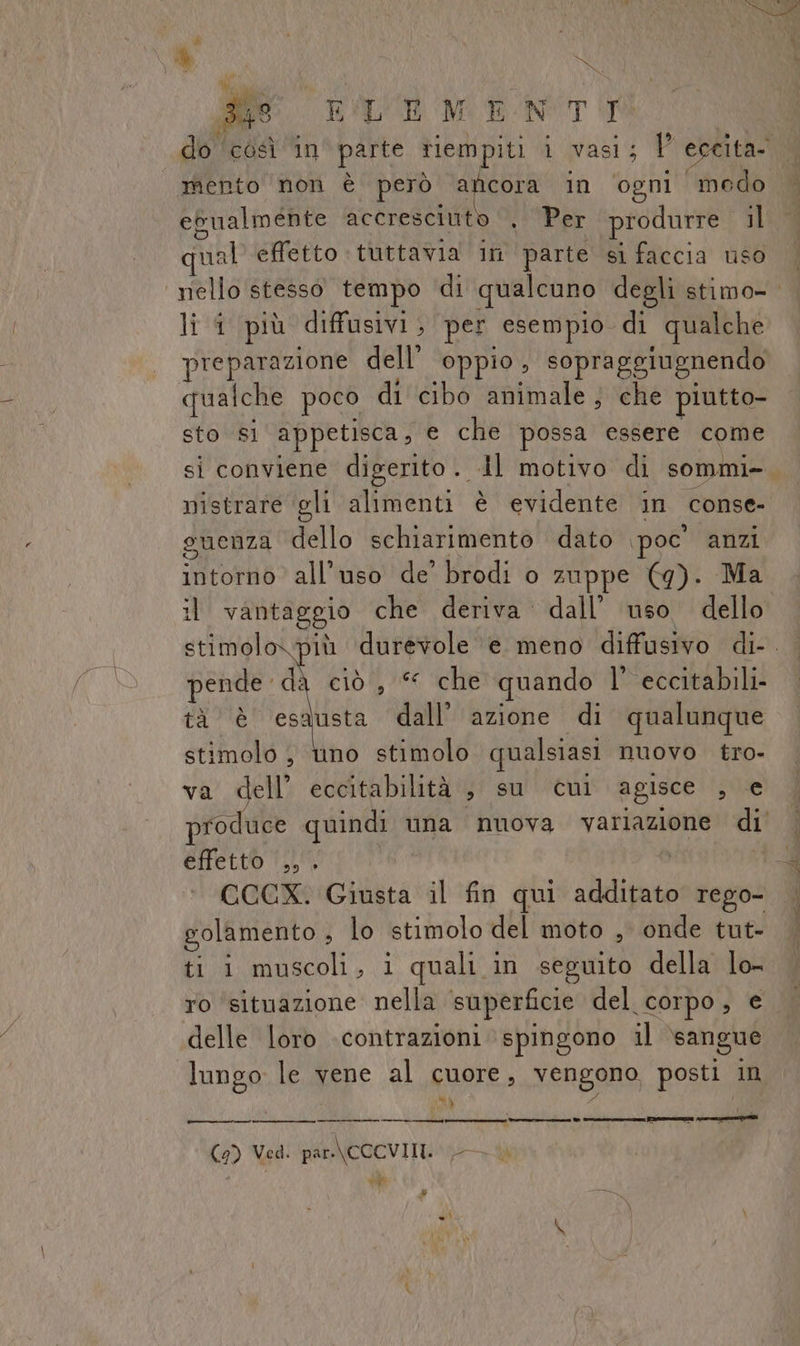 È | ; de TRO de LLEMENTI mento non è però ga in ‘ogni modo egualmente accresciuto . Per produrre il sa] effetto tuttavia in parte si faccia uso li i più diffusivi, per esempio di qualche preparazione dell’ oppio, sopraggiugnendo qualche poco di cibo animale ; che piutto- sto Sì appetisca, e che possa essere come sì conviene digerito .. Al motivo di sommi» nistrare ‘gli alimenti è evidente in conse- guenza dello schiarimento dato \poc' anzi intorno all'uso de’ brodi o zuppe (g). Ma il vantaggio che deriva dall’ uso dello stimol pende. dà ciò, che quando l’ eccitabili- tà è esausta dall’ azione di qualunque stimolo , uno stimolo qualsiasi nuovo tro- va dell’ eccitabilità , su cui agisce , € produce quindi una nuova variazione di effetto .,. CCCX. Giusta il fin qui danni rego- golamento , lo stimolo del moto , onde tut- ti i muscoli, i quali in seguito della lo- ro ‘situazione nella superficie del Corpo , e delle loro contrazioni spingono il sangue lungo le vene al cuore, vengono posti. in Va‘ _————————_—_—_————_—__— (9) Ved. par.\CCCVIII. SAR vee