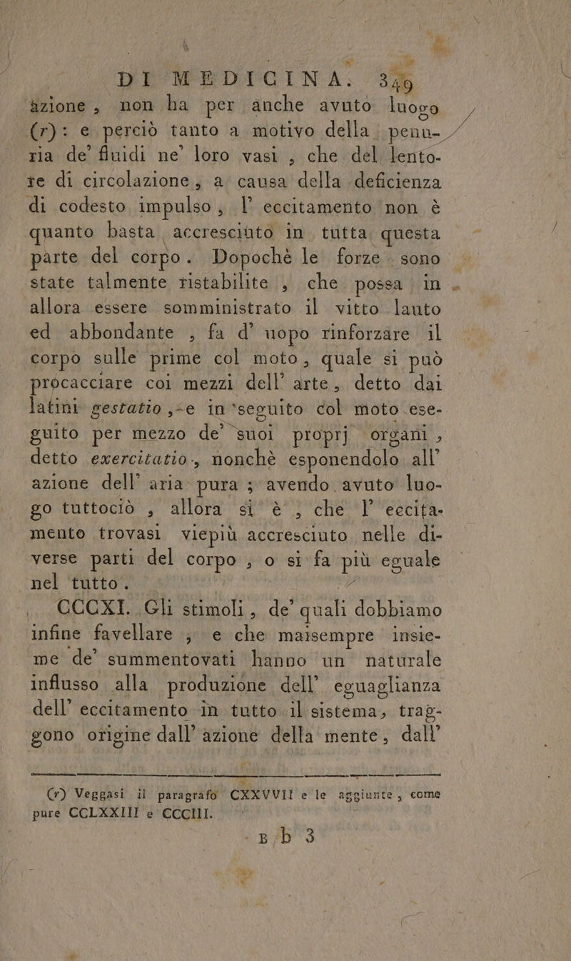 Pa DI MEDICINA. 3% azione, mon ha per anche avuto luogo (r): e perciò tanto a motivo della. penu-_ ria de fiuidi ne’ loro vasi , che delilento te di circolazione, a causa della deficienza di codesto impulso , l’ cocitamento non è uanto basta accresciuto in tutta questa parte del corpo. Dopochè le forze sono state talmente ristabilite , che possa in. allora essere somministrato il vitto lauto ed abbondante , fa d’ uopo rinforzare il corpo sulle prime col moto, quale si può procacciare coi mezzi dell’ arte, detto dai latini gestatio ,-e in ‘seguito col moto ese- guito per mezzo de’ suol proprj organi , detto ewercitatio., nonchè esponendolo all’ azione dell’ aria: pura 3 avendo avuto luo- go tuttociò , allora si’ è, che |’ eccita. mento trovasi viepiù accresciuto. nelle di- verse parti del corpo , o si fa po eguale nel tutto. QUORTA CI oh , de quali dobbiamo infine favellare ; e che malsempre insie- me de’ summentovati hanno un naturale influsso alla produzione dell’. eguaglianza dell’ eccitamento în tutto. il sistema, trag- gono origine dall’ azione della mente, dall’ —_ I “ (r) Veggasi il paragrafo CXXVVUII e le aggiunte, come pure CCLXXIII e CCCIII. è BID 3