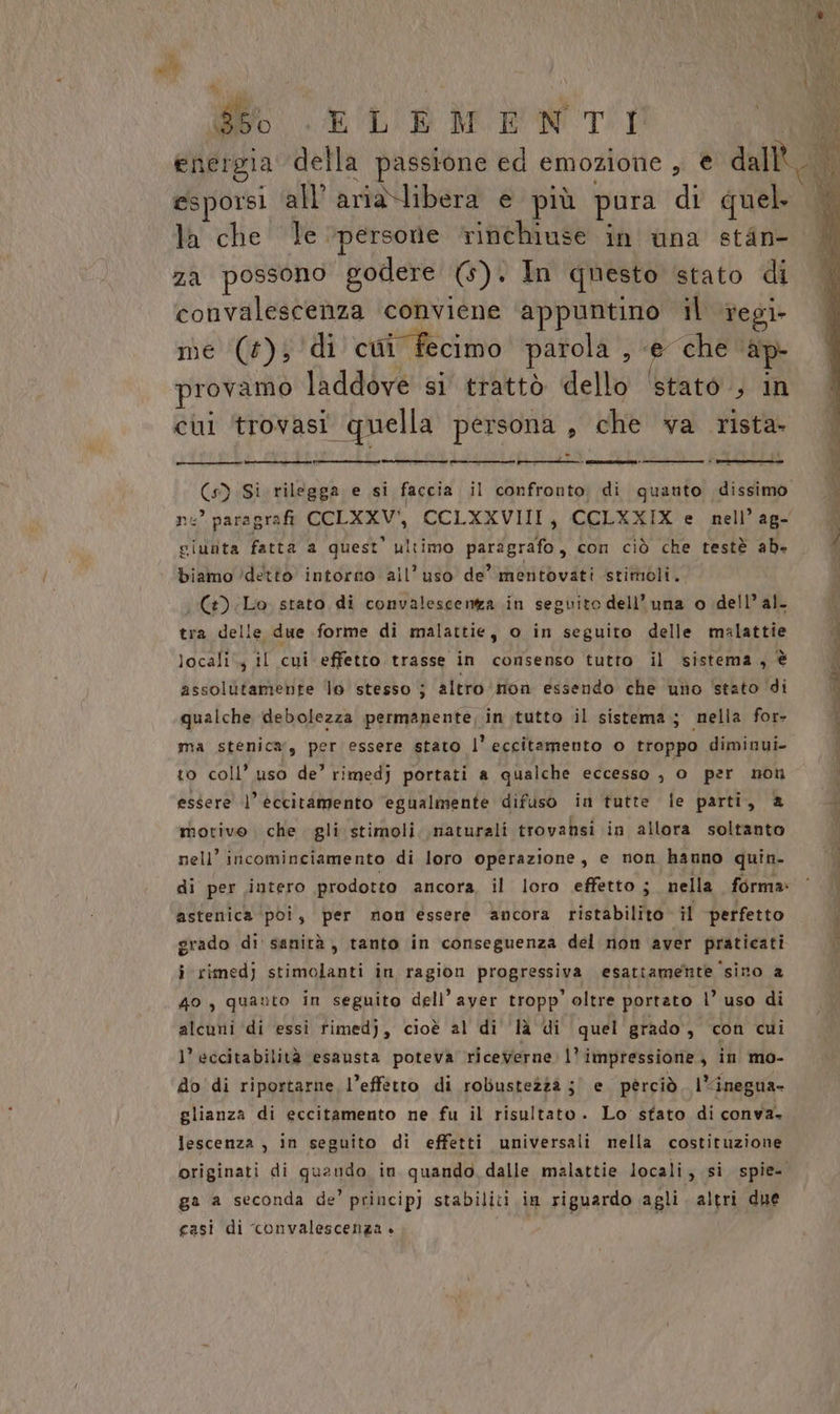È (i Li o ELEMENTI fi energia della passione ed emozione , € dall. DI la che le ‘persone rinchiuse in una stin- za possono godere (5). In questo stato di convalescenza conviene ‘appuntino il regi me (+); ‘di cui fecimo parola , ‘e che ap provamo laddove si trattò dello ‘stato ; in cui trovasi quella persona , che va rista- (s) Si rilegga e si faccia il confronto; di quanto dissimo pi pe’ paragrafi COLXXV'i, CCLXXVIII, CCLXXIX e nell’ag- ciunta fatta a quest’ ultimo paragrafo, con ciò che testè ab+ 4 biamo ’detto intorno all’uso de’ mentovati stimoli. pe) Lo stato di convalescenta in seguito dell'una o dell’ al. tra delle due forme di malattie, o in seguito delle malattie dA locali; il cui effetto trasse in consenso tutto il sistema. è È assolutamente lo stesso ; altro non essendo che uno ‘stato di | qualche debolezza permanente, in tutto il sistema; nella for- ma stenica, per essere stato l’eccitamento o troppo diminui- to coll’ uso de’ rimedj portati a qualche eccesso , 0 per non essere l’ èccitàmento ‘egualmente difuso in tutte le parti, @ motivo che gli stimoli. naturali trovabsi in allora soltanto nell’ incominciamento di loro operazione, e non hanno quin. i di per intero prodotto ancora, il loro effetto; nella forma: ‘ | astenica ‘poi, per nom essere ancora ristabilito il perfetto i grado di' sanità, tanto in conseguenza del non aver praticati N i rimedj stimolanti in ragion progressiva esattamente ‘sino a 40, quauto in seguito dell’ayer tropp’ oltre portato |’ uso di alcuni ‘di essi fimedj, cioè al di là di quel grado, con cui l’ eccitabilità esausta poteva riceverne. l'impressione, in mo- do di riportarne l’effetto di robustezzà ;' e perciò. l“inegua- glianza di eccitamento ne fu il risultato. Lo sfato di conva. Jescenza , in seguito di effetti universali nella costituzione originati di quando in quando dalle malattie locali, si spie- ga a seconda de' princip) stabiliti in riguardo agli. altri due