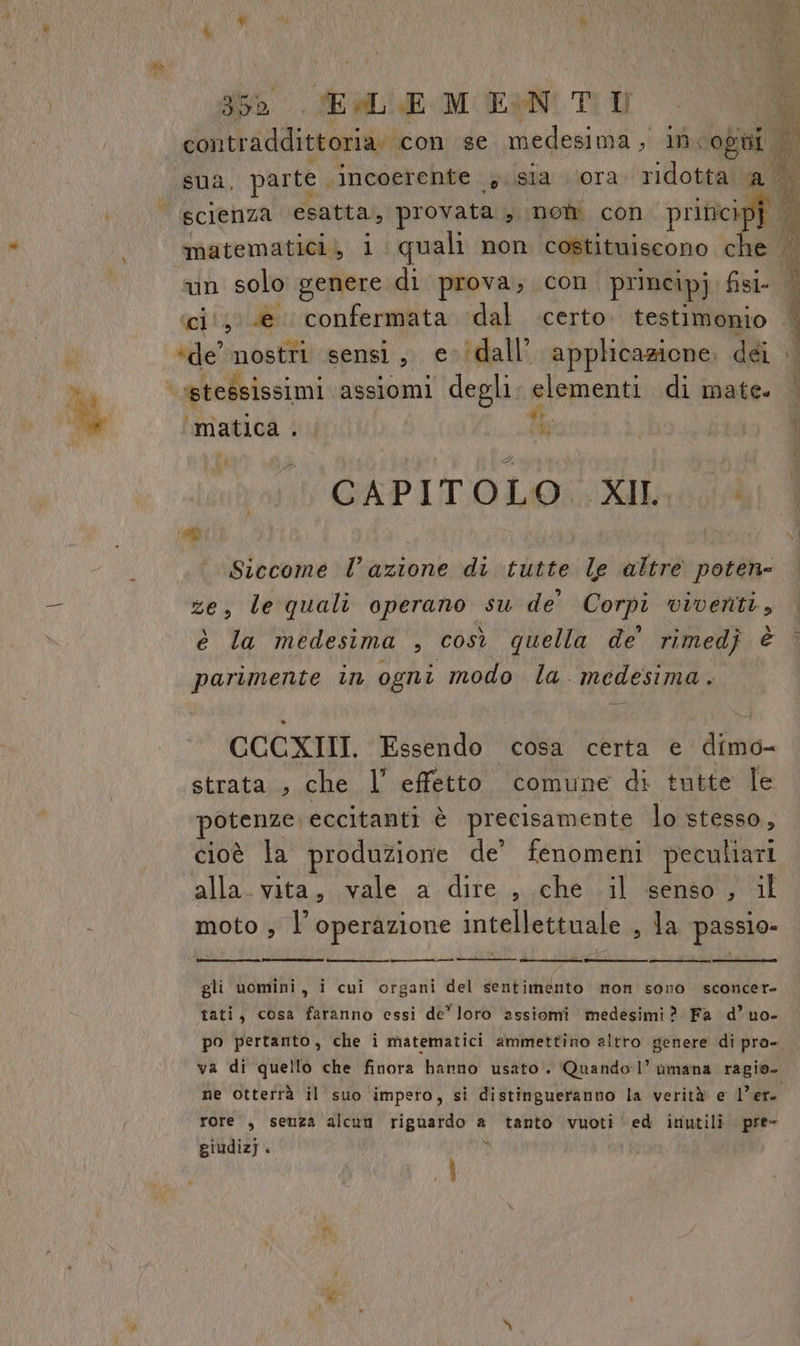 Mg » 950. SEM E-MUEIN Ti I Ni ; ‘un solo genere di prova; con principj ail ‘ci', @ confermata ‘dal certo. testimonio “de nostre sensi, cidall’. applicazione, dii “ ‘»stessissimi assiomi degli: elementi di mate. “matica A pà CAPITOLO XII. Siccome l’azione di tutte le altre poten- le quali operano su de’ Corpi viventi, è la medesima , così quella de’ rimedj è parimente in ogni modo la. medesima. CCCXIII. Essendo cosa certa e dimo- strata , che l’ effetto comune di tutte le otenze eccitanti è precisamente lo stesso, cioè la produzione de’ fenomeni peculiari alla. vita, vale a dire , che .il senso , il moto ; l'operazione intellettuale , la passio» n gli uomini, i cui organi del sentimento mon sono sconcer- tati, cosa faranno essi de’ loro assiomi medesimi? Fa d’uo- va di quello che finora hanno usato . Quando 1” nmana ragio- ne otterrà il suo impero, sì distingueranno la verità e l'er. rore., senza alcuu riguardo a a tanto vuoti ed inutili. pre- giudizj. di i 1) pi. see NO) Di) do d Ù i RL 4