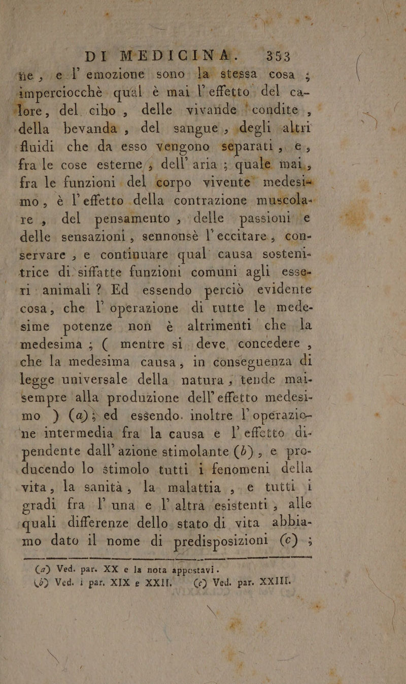 ri * i , PE \<di pi | DI MEDICINA. 353 tie, e 1 emozione sono la stessa cosa ; | imperciocchè. qual è mai l'effetto. del ca- lore, del cibo, delle vivatide condite, ‘della bevanda, del sangue, degli ‘altri Auidi che da esso vengono separati ,, €, fra le cose esterne,; dell’aria; quale mai,, fra le funzioni. del corpo vivente medesia mo, è l’effetto della contrazione muscola- ‘re, del pensamento ; ‘delle passioni‘ e delle sensazioni, sennonsè l'eccitare, con- servare , e continuare qual: causa sosteni- trice di)siffatte funzioni comuni agli esse- ri animali ? Ed essendo perciò evidente cosa, che l’' operazione di vutte le mede- sime potenze non è altrimenti. che la medesima ; ( mentre si. deve, concedere , che la medesima causa, in conseguenza di legge universale della. natura ; tende mai sempre ‘alla produzione dell’ effetto medesi- mo ) (@}ed essendo. inoltre l’operazio- ‘ne intermedia fra la causa e l’effetto di- endente dall’ azione stimolante (5); e pro- ducendo lo stimolo tutti i fenomeni della vita, la sanità, la malattia ,-e tutti i gradi fra l'una e l’altra esistenti; alle uali differenze dello. stato di vita abbia- mo dato il nome di predisposizioni (6)-; erre) sn (2) Ved. par. XX e la nota appostavi - \0) Ved. i par XIX e XXIII Cc) Ved. par XXIII. NO a * Ò cÌ pe?