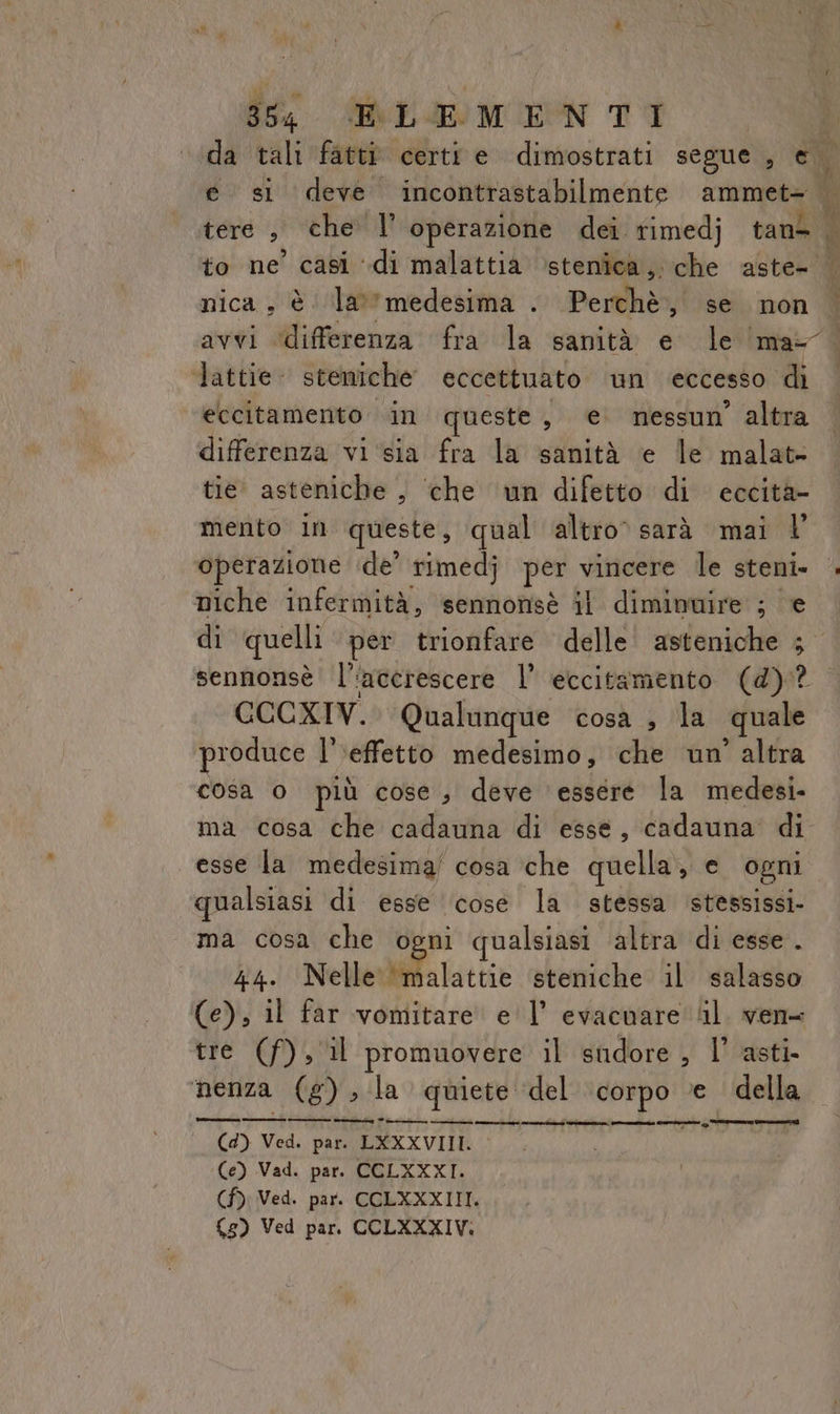 ‘da tali fatti certt e dimostrati segue , e e si deve incontrastabilmente ammete ‘ tere , che l’ operazione dei timedj tant | to ne’ casi “di malattia ‘stenica,. che aste- | nica, è lamedesima . Perchè, se non avvi ‘differenza fra la sanità e le ‘ma- Tattie steniche eccettuato un eccesso di eccitamento in queste, e nessun’ altra differenza vi‘sia fra la sanità e le malat- tie asteniche , ‘che un difetto di eccità- mento in queste, qual altro sarà mai l' operazione ‘de’ rimedj per vincere le steni» niche infermità, sennonsè il diminuire ; e di quelli per trionfare delle’ asteniche ; sennonsè l'‘acerescere l’ eccitamento (d)? CCCXIV. Qualunque cosa , la quale produce |’ ‘effetto medesimo, che un’ altra cosa o più cose, deve ‘essere la medesi. ma cosa che cadauna di esse, cadauna di esse la medesima! cosa che quella, e ogni qualsiasi di esse ‘cose la stessa stessissi- ma cosa che ogni qualsiasi altra di esse. 44. Nellerbiffa latte steniche il salasso (e), il far vomitare el’ evacuare ‘il. ven= tre (f), il promuovere il sudore, l’ asti nenza (g) la quiete del corpo e della iz Pirri e et rie (I i Ce MI inn) tocca (4) Ved. par. LXXXVIII. (e) Vad. par. CCLXXXI. (f) Ved. par. CCLXXXIIT. (5) Ved par. CCLXXXIV: