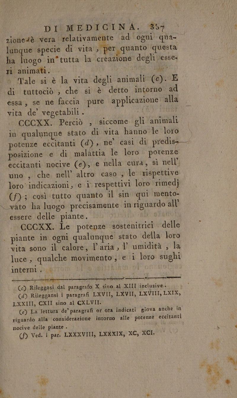 ’ \ DI MEDICINA. 357 zione4è vera relativamente ad ogni qua- lunque specie di vita Iper quanto questa ha luogo in°tutta la creazione degli esse ti animati. | 1 ago + Tale si è la vita degli animali (0). E di tuttociò , che si è detto intorno ad tu vita de’ vegetabili 3 CCCXX. Perciò ., siccome gli animali in qualunque stato di vita hanno le loro posizione e di malattia le loro potenze eccitanti nocive (e), e nella cura, sì nell’ uno, che nell’ altro caso , le rispettive loro indicazioni, e i respettivi loro rimedj (f); così tutto quanto il sin qui mento- .vato ha luogo precisamente in riguardo all essere delle piante. ‘BI | CGCGXX. Le potenze sostenitrici delle piante in. ogni qualunque stato della loro vita sono il calore, l’aria, l umidità , la luce , qualche movimento, e i loro sughi interni. . i ! (0) Rileggasi dal paragrafo X. sino al XIII inclusive. (d) Rileggansi i paragrafi LXVII, LXVII, LXVIII, LXIX, LXXIII, CXII sino al CXLVII. e) La lettura de’ paragrafi or ora indicati giova anche in riguardo alla considerazione intorno alle potenze eccitanti om&lt; CSINGNEZZO nocive delle piante .