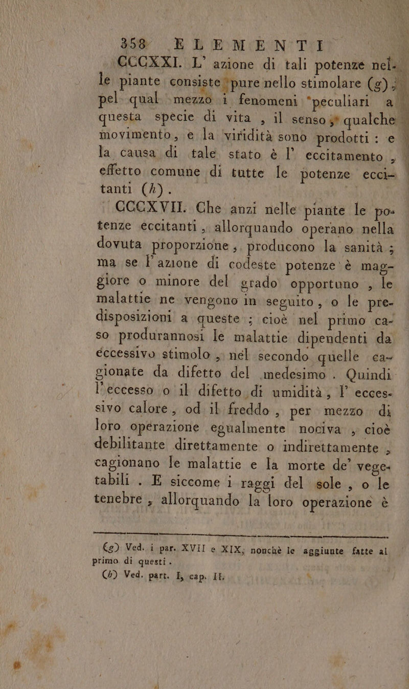 CCCXXI. L’ azione di tali potenze nel. | le piante. consi te Ypure nello stimolare (g) bel pel qual mezzo i fenomeni “peculiari a. questa specie di vita , il senso 3* qualche | movimento, e la ‘viridità sono prodotti : ‘e ; la causa di tale stato è l’ eccitamento , | effetto comune di tutte le potenze ecci+ tanti (A) È I | GGGXVII. Che anzi nelle pianite le po tenze eccitanti ,, allorquando operano nella dovuta proporzione ,. producono la sanità ; ma se l'azione di codeste potenze ‘è mag- giore 0 minore del grado opportuno , le malattie ne vengono in seguito , 0 le pre- disposizioni a queste; cloè nel primo ca- 4 so produrannosi le malattie dipendenti da eccessivo stimolo , nel secondo quelle ca- gionate da difetto del medesimo . Quindi l'eccesso 0 il difetto. di umidità, 1° ecces- sivo calore, od il freddo , per mezzo. di loro ‘operazione egualmente nociva , cioè debilitante direttamente o indirettamente ci cagionano le malattie e la morte de’ vege: tabili . E siccome i raggi del sole, o le tenebre , allorquando la loro operazione è €) Ved. i par. XVII e XIX; nonchè le aggiunte fatte al primo di questi. (4) Ved. part. E cap. IL °