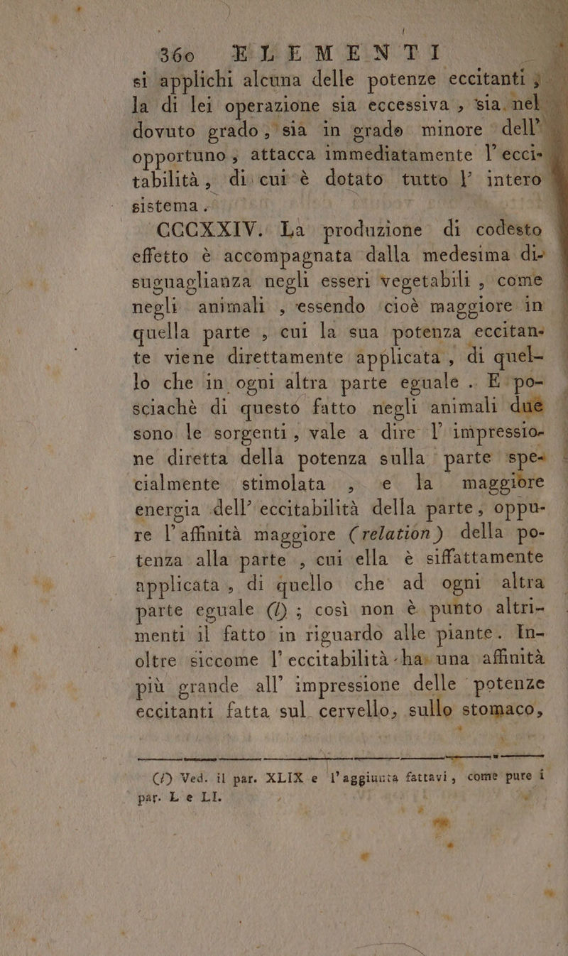 } \ Î 360 ELEMENTI RC si applichi alcuna delle potenze eccitanti j la di lei operazione sia eccessiva ia inc dovuto grado, sia in erade minore © dell opportuno ; attacca immediatamente l’ ecci» tabilità, di. cui ‘è dotato tutto | intero. | sistema.” ’ Mi | MOCGCXXIVi La produzione di codesto effetto è accompagnata dalla medesima di susuaglianza negli esseri vegetabili , come negli. animali , essendo ‘cioè maggiore in quella parte , cui la sua potenza eccitans | te viene direttamente applicata , di quel lo che in ogni altra parte eguale .. E po- sciachè di questo fatto negli animali due sono le sorgenti, vale a dire l' impressio» ne diretta della potenza sulla parte ° cialmente stimolata ,. \e la maggiore energia «dell’ eccitabilità della parte, oppu- re l'affinità maggiore (relation) della po- tenza alla parte , cui ella è siffattamente applicata , di quello che’ ad ogni altra parte eguale (4) ; così non è punto altri menti il fatto in riguardo alle piante. In- oltre siccome l’ eccitabilità -has una affinità più grande all’ impressione delle | potenze It I, st pre eccitanti fatta sul cervello, sullo stomaco, (/) Ved. il par. XLIX e l’aggiunta fattavi, come pure i par. L e LI. ) 1 gd V_% Ò *® ”