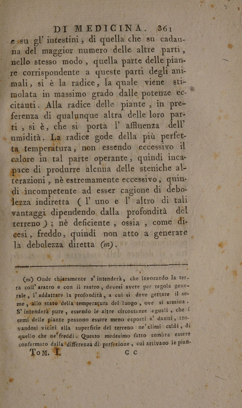 \evsu gl intestini, di quella che su cadau- | ha del maggior numero ‘delle altre parti , .. nello stesso modo, quella parte delle pian- | re corrispondente a queste parti degli ant- mali, si è la radice, la quale viene sti- molata in massimo grado dalle potenze ec- citanti. Alla radice delle piante , in pre- ti, si è, che si porta l'affluenza dell’ umidità , La radice gode della più perfet- ta temperatura , non essendo ‘eccessivo il calore in tal parte operante, quindi inca —, PRI alcnna delle steniche al- terazioni , nè estremamente eccessivo, quin ‘di incompetente ad esser cagione di debo- | lezza indiretta ( l’ uno e l'altro di tali | vantaggi dipendendo, dalla. profondità del terreno ) ; nè deficiente ; ossia , come di- la debolezza diretta (CON dì, n » \ Feo ene nuut——————€mÈ_rr_@ egrre wi (m) Onde chiaramente s’ intenderà, che lavorando la ter. ra coll’ aratro e con il rastro, devesi avere per regola gene- rale, 1’ addattare la profondità, a cui si deve gettare il se» me s ‘allo stato ‘della \temperatura del luogo , ove si semima - S’ intenderà pure, essendo le altre circostanze eguali , che i semi delle piante possono essere meno esposti a’ danni, tro- vandosi vicini alla superficie del terreno ne’ climi caldi , di quello che ne' freddi . Questo medesimo fatto sembra essere confermato dalla*differenza di perfezione , cui artivano le pian- Tom. ® 7 , ba CC »> % }