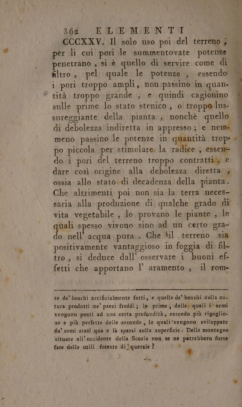 CCCXXV. Il solo uso poi del terreno ; per li cui pori le summentovate potenze enetrano , si è quello di servire come di filtro, pel quale le potenze , essendo i pori troppo ampli, non passino in quan» | tità troppo grande ; e quindi cagionino. sulle prime lo stato stenico , o troppo lus- sureggiante della pianta ; nonchè quello di debolezza indiretta in appresso; e nem: | meno passino le potenze in quantità trop i. po piccola per stimolare: la radice , essen+ do i pori del terreno troppo contratti, € dare così origine. alla debolezza diretta , ossia allo stato. di decadenza della pianta. Che altrimenti poi non sia la terra neces- saria alla produzione di. qualche grado di . vita vegetabile , lo provano le piante , le quali spesso vivono sino ad un certo. gra- do nell’ acqua. pura . Ghe ‘til terreno sia positivamente vantaggioso in foggia di. fil- tro, si deduce dall’ osservare i buoni ef- fetti che apportano l’aramento ;, il rom- te de’ boschi artificialmente fatti, e quelle de” boschi dalla ma- tura prodotti ne’ paesi freddi; le prime, delle; quali i. semi. vengono posti ad una certa profondità, essendo più rigoglio- se e più perfette delle seconde , le quali*vengono sviluppate da’ semi stati qua e là sparsi sulla superficie. Delle montagne situate all’occidente della Scozia non se ne potrebbero forse fare delle utili foreste diquergie ? Ù * 3 n »