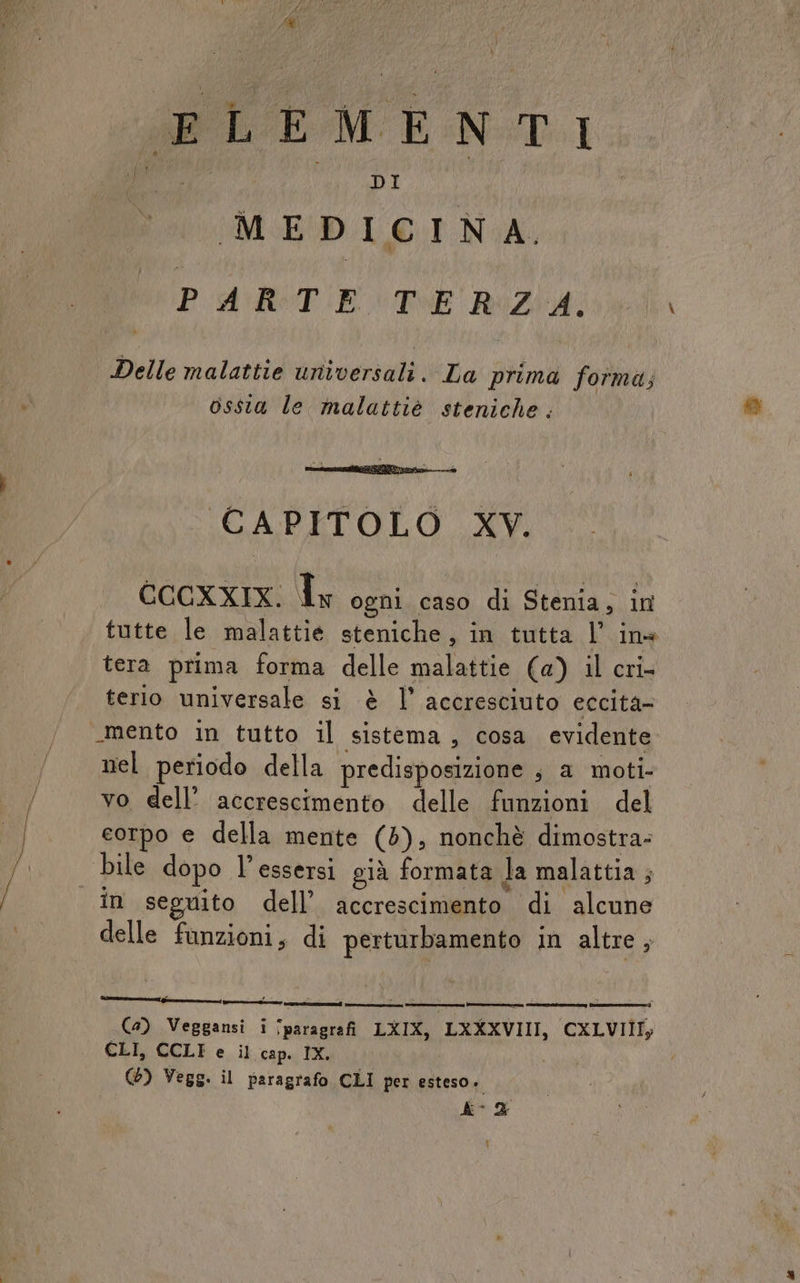 di ELEMENTI MEDICINA, PARTE TERZA. Delle malattie universali. La prima foîma; ossia le malattiè steniche. CAPITOLO XV. CCCXXIX. Tx ogni caso di Stenia, in tutte le malattie steniche, in tutta l’ ine tera prima forma delle malattie (a) il cri- terio universale si è l’ accresciuto eccita- “mento in tutto il sistema, cosa evidente nel periodo della predisposizione ; a moti- vo dell’ accrescimento delle funzioni del corpo e della mente (5), nonchè dimostra: bile dopo l’essersi già formata la malattia ; delle fanzioni, di perturbamento in altre, (4) Veggansi i ‘paragrafi LXIX, LXXXVIII, CXLVIIIy CLI, CCLI e il cap. IX. (6) Vegg. il paragrafo CLI per esteso.» AC2