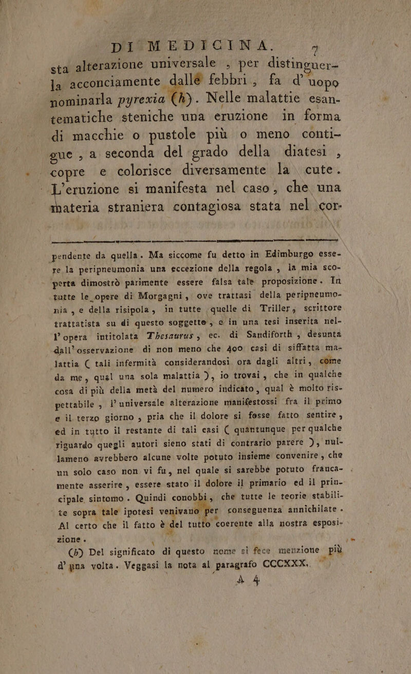 sta alterazione universale , per distinguer= la acconciamente. allé febbri, fa d’ Uopo nominarla pyrewia (4). Nelle malattie esan- tematiche steniche una eruzione in forma di macchie o pustole più o meno conti gue , a seconda del grado della diatesi , copre € colorisce diversamente la cute. i ero si manifesta nel caso, che una materia straniera contagiosa stata nel \cor- Cc -ltini pendente da quella. Ma siccome fu detto in Edimburgo esse- re la peripneumonia una eccezione della regola, la mia sco- perta dimostrò parimente essere falsa tale proposizione. In tutte le opere di Morgagni, ove trattasi della peripneumo- nia, e della risipola, in tutte (quelle di Triller, scrittore trattatista su di questo soggette ; e in una tesi inserita nel- l’opera intitolata Thesaurus, ec. di Sandiforth , desunta dall’osservazione di non meno che 400 casi di siffatta ma- lattia ( tali infermità considerandosi. ora dagli altri, come da me, qual una sola malattia ), io trovai, che in qualche cosa di più della metà del numero indicato, qual è molto ris- pettabile , 1° universale alterazione manifestossi fra il primo e il terzo giorno , pria che il dolore si fosse fatto sentire , ed in tutto il restante di tali casi ( quantunque pet qualche riguardo quegli autori sieno stati di contrario parere ), nul- lameno avrebbero alcune volte potuto insieme convenire, che mente asserire, essere stato il dolore il primario ed il prin. cipale sintomo . Quindi conob i, che tutte le teorie stabili- | te sopra tale ipotesi venne e conseguenza annichilate » AI certo che il fatto è del tutto coerente alla nostra esposi- zione . REA (5) Del significato di questo nome si fece menzione più A’ gna volta. Veggasi la nota al paragrafo CCCXKXX.. / »