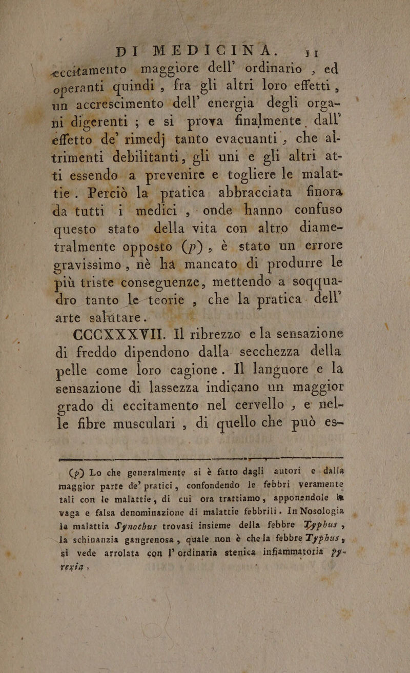 \ \ ì DICHOEDIETNA. 1; eccitamento maggiore dell’ ordinario’, ed operanti quindi , fra gli altri loro effetti, un accrescimento ‘dell’ energia degli orga- 1 og ; e si prova finalmente. dall effetto de’ rimedj tanto evacuanti , che al- trimenti Mobili; gli uni e gli altri at- ti essendo a prevenire e togliere le malat- tie. Perciò la pratica. abbracciata finora da tutti i medici , onde hanno confuso questo stato della vita con altro diame- tralmente opposto (p), è stato un errore gravissimo, nè ha mancato, di produrre le più triste conseguenze, mettendo a soqqua- dro tanto le teorie , che la pratica. dell’ arte saltitare. pù si CCCXXXVII. Il ribrezzo e la sensazione di freddo dipendono dalla secchezza della pelle come loro cagione. Il languore e la sensazione di lassezza indicano un maggior grado di eccitamento nel cervello , e nel- le fibre musculari ; di quello che può es- (p) Lo che generalmente si è fatto dagli autori e-dalla maggior parte de’ pratici, confondendo le febbri veramente tali con le malattie, di cui ora trattiamo, apponendole l&amp; vaga e falsa denominazione di malattie febbrili. In Nosologia ja malattia Syrnochus trovasi insieme della febbre Typhus so la schinanzia gangrenosa, quale non è chela febbre Typhusy si vede arrolata con l’ordinaria stenica infiammatoria py- TEXIA è ;