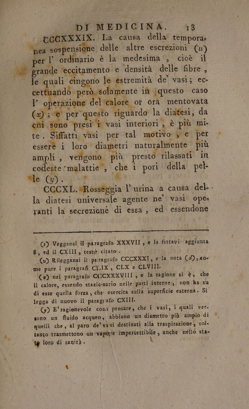 t©GCXXXIX. La causa della tempora» nea sospensione. delle altre escrezioni () per l' ordinario è la medesima‘, cioè il Di grande ‘eccitamento e densità delle fibre, le quali pusero le estremità de vasi; cc- ap ‘però, solamente iî [questo caso I’ operazione del ‘calore or ora mentovata Ta per @ uesto riguardo la didtesi, da pa pig vasi interiori. 3 è più mi te. Siffatti vasi per tal motivo , € per esset i loro diametri naturalmente più. ampli , verigono, più presto rilassati in codeste © malattie‘, Tag i pori | della pel ue it CCCXL. RAPE l'urina a causa del... la diatesi universale agente ne' vasi ope: vanti la secrezione di essa, ed essendone Co-) ra nen iron (Ca) -Veggansi il paragrafo XXXVII , € la fattavi aggiunta 8, ed il CXIII, testè citato . i (4) Rileggansi il paragrafo CCCXXXI, e’ la nota (d), co- me pure i paragrafi CILIX, CLX e CLVIII. (x) nel paragrafo CO CXXXVIII, e la ragione si è, che il calore, essendo stazionario nelle parti interne, non ha su di esse quella forza, che: esercita sulla superficie esterna. Si legga di nuovo il paragrafo CXIII. (y) E'ragienevole cosi pensare, che i vasi, i quali ver. sano un fluido acqueo, abbiano un diametro più ampio di quelli che, al paro de’ vasi destinati alla traspirazione , sol- tanto trasmettono un vapa;te impercettibile , anche nello sta- te loro di sanità .