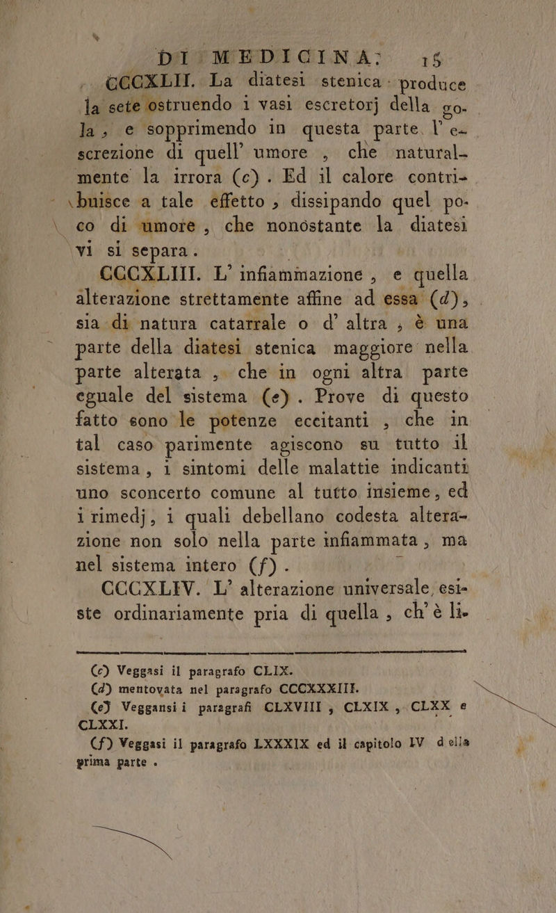 DALE MEDIÌ GINA: 16 GCCXLII. La diatesi stenica: produce la sete ostruendo i vasi escretorj della go- la, e sopprimendo in questa parte, le. screzione di quell’ umore , che natural mente la irrora (c) . Ed il calore contri- \bnisce a tale effetto ; dissipando quel po- \ co di umore, che nonostante la diatesi \vi si separa. CCCXLIII. L’ infiammazione , e quella alterazione strettamente affine ad essa (d), sia di natura catarrale o d’ altra ; è una parte della diatesi stenica maggiore nella parte alterata , che in ogni altra parte eguale del sistema (e). Prove di questo fatto sono le potenze eccitanti , che in tal caso parimente agiscono su tutto al sistema, 1 sintomi delle malattie indicanti uno sconcerto comune al tutto insieme, ed i rimedj, i quali debellano codesta altera- zione non solo nella parte infiammata, ma nel sistema intero (f) . i CCCXLIV. L’ alterazione universale, esi- ste ordinariamente pria di quella , ch'è li [es| ——@mcrost.ssun (c) Veggasi il paragrafo GLIO (4) mentovata nel paragrafo CCCKXXIIE. Ce) Veggansii paragrafi CLXVIII ; CELXIX , CLXX e CLXXI. (f) Veggasi il paragrafo LXXXIX ed il capitolo IV della prima parte . ni: