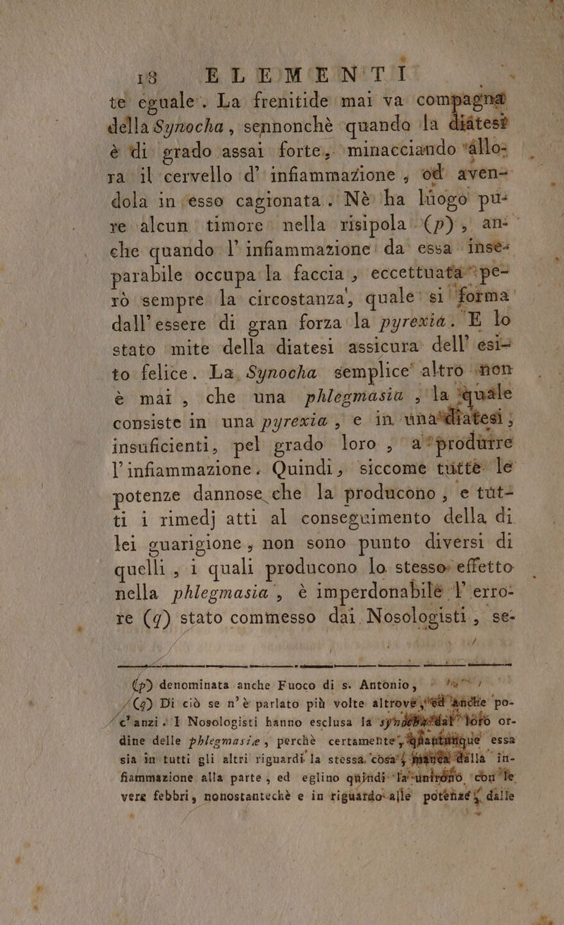 te eguale. La frenitide mai va compagna della Symocha , sennonchè ‘quando ila difites@ è ti grado assai forte, \ minacciando *&amp;llo- ra il cervello ‘d’ infiammazione ; od avene dola in esso cagionata..' Nè ha logo pu: che quando l' infiammazione! da essa inse. parabile occupa'la faccia , eccettuafape- rò sempre la circostanza, quale: si ‘forma dall'essere di gran forza la pyrexia. E lo stato mite della diatesi assicura dell’ esi to felice. La, Syrocha semplice’ altro non è mai, che una phlegmasia , la ‘quale consiste in una pyrexza , € in unaltiiatesi ; insuficienti, pel grado loro , a produrre potenze dannose che la producono , e tuti ti i rimedj atti al conseguimento della di lei guarigione, non sono punto diversi di uelli, i quali producono lo stesso effetto nella phlegmasia , è imperdonabilè |’ erro: re (9g) stato commesso dai, Nosologisti, se- #7 } (2) denominata anche Fuoco di s. Antonio, © *@/ /(4) Di ciò se n'è parlato più volte altrové il 'andiie po- /@'anzi. 1 Nosologisti hanno esclusa la syrdibatda pat toto or- dine delle ph/esmasie, perchè certamente, @ anto sia in tutti gli altri riguardi la stessa. c0sa') fata dall PONE fiammazione alla parte, ed eglino qui (dala , i i «ble vere febbri, nonostantechè e in riguardo\alle potenze y dalle fo F Cheaepsrtao -———ne =——=—— A sto nen