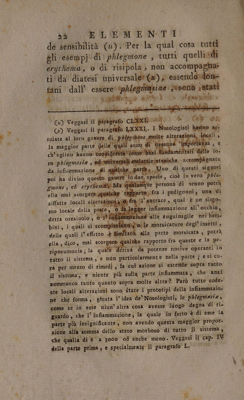 Be 3: UR ILIOME NTA gli esempji di: phiegmone , ‘tutti quellié ti'Ua diatesi universale»); esseridarioi lo tani dall’ essere ‘phlegritisiae: Iesond st TAC Gs) Veggasi il paragrafo LXXXL. I Nosologisti | rolate bl, loro geNenE. ARI pl ch NR PIET, considera da ie basi. nértati di rophlesmaste , ris alati jessteniche. ‘accompagnate da infiammazione di par ra. no di questi signori poi ha diviso questo. gere in due specie, cioè in vero “phle- gmone , ed eryrbemili: Ma qualut ella mai scorgere auificite ‘tafiporto,:fra i pedignoni ; una ‘di siffatte locali altera zio; i 10) fra’ amtrace , qual è un siafo- mo locale della UA: ola, gger infiammazione all occhio, zione alle anguinaglie nei bam bini, i quali si scompise iaia), alla parte morsicata 4 potrà ripneumonia ; la quale vi ‘da potenze nocive operanti in ra per mezzo di rimedj, la cui azione si esteride sopra tutto. il sistema, e niente più sulla parte. infiammata , che anzi memmanco tanto quanto sopra molte altred Però tutte code- ste locali alterazioni sono, state i prototipi della infiammazios né ché forma ,° giusta 1 idea de? ‘Nosologisti, le phlegmasie, come se in esse niun’altra cosa avesse luogo degna di ri. parte. più insignificante , non avendo questa maggior propor- zione alla‘: ‘somma dello stato morboso di tutto il sistema , che quella di 6 a 3000 04 anche meno. pian il cap. 1 della parte prima ; e specialmente il paragrafo L. , dea