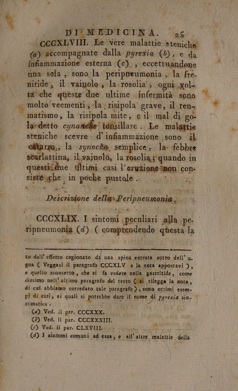 A \ DIV MEDICINA. 95 GCCXLVIII. Le vere malattie steniche’ @) accompagnate dalla pyrexia (b); e da infiammazione esterna (0). eccettuandone nitide , al vaiyolo s la. rosolia', ‘ogni. gol. ta che queste due ultime infermità sorio matismo, la risi ola mite; e il mal di go- la-detto cynarti è tensillare .. Le malattie steniche scevre d’ infiammazione ‘sono il cAtarro,, la synoche. semplice , la: febbre scarlattina, ilvainolò, la resolia,s' quando i in questiidue ifltimi casi l'eruzione non cons sinto; he, in pece Legio ue kit rg, Deicrizione della» Peripnewmonia; i CCCXLIX. I sito ‘canali alla pe price. (4). ( soprano questa la Parto cn e tin DI to dell’ effetto cagionato dg una spina entrata sotto dell’ u. gna ( Veggasi il paragrafo ((CCXLV e la nota appostavi ), e quello sconcerto, che si fa vedere nella gastritide, come dissimo nell’ ultimo paragrafo del testo Ci rilegga la nota, di cui abbiamo corredato tale paragrafo ) , sone ottimi esem- pi di casi, ai quali si ii, dare il nome di pyrexia sin. © tematica . €42) Ved. il par. CCCXXX. (6) Ved. il par. CCCXXXIII. (c) Ved. il par. CLXVIII. Ad