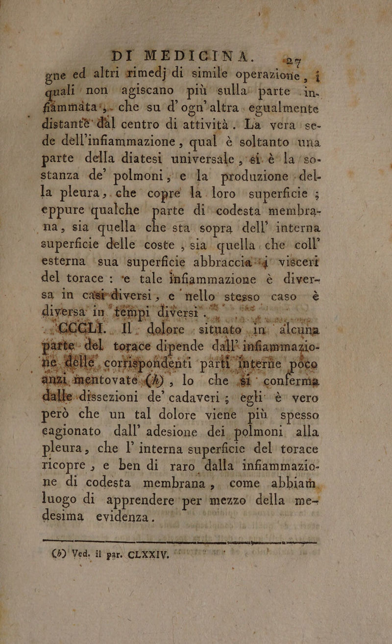 gne ed altri rimedj di simile operazione , | rali non ‘agiscano più sulla» parte .in. fiammata. che sud’ ogn'altra egualmente distantè*dal centro di attività . Ca: vera ‘se- de dell’infiammazione, qual è soltanto una arte della diatesi universale ‘si è la /so- stanza de’ polmoni; ‘e la produzione «del la pleura,. che copre la loro superficie ; eppure qualche parte di' codesta membra- «na, sia quella che sta ‘sopra dell’ interna. superficie delle coste ; sia quella che coll’ esterna ‘sua ‘superficie abbraccia visceri del torace : ‘e tale infiammazione è diver sa in pù epr e sadtte stesso caso è LR I ih; ui A in” = sia sf pui ACCIAI. ; situato in” alcuna par ; ai torace Lana orgia io- ‘De, delle, corris sicari PM tette p nizi conte dalle Wabicenibri de pri 5A egli è va però che un tal dolore viene più spesso cagionato dall’ adesione dei. polmoni. alla pleura, che l’ interna superficie del torace ricopre , e ben di raro dalla infiammazio- ne di codesta membrana ,. come abbiada,, luogo di apprendere” per mezzo della mes desima evidenza. r_rttt