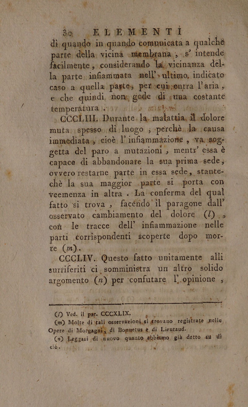 # È 0% . da, SEL ®bMEN TI sa di. quando in. quando comunicata a qualchè parte della. vicinà me mbrana ;-.s° intende facilmente, considerando lai.vicinanza del: la parte, infiammata mell’» ultimo, indicato caso. a quella pastes perucussontra l'aria, e che quindi, none gode «di suna costante ‘temmper&amp;tàra )&lt;1)v slo) arletni (ATTORI | GCGLIIL, Durante, la, malattia, dl dolore muta: spesso, di, luogo ; perchè. da causa immediata cioè l'infiammazione , va. sog: getta del paro a mutazioni ;, mentr” essa è capace di abbandonare la sua prima -sede, ovvero restarne, parte in essa sede, stante- chè la sua maggior ,pante sì porta, con veemenza in altra . La ‘conferma del qual fatto si trova , facérido' il paragone dall’ osservato. cambiamento. del. dolore (/)..; coî le tracce dell’. infiammazione nelle parti. corrispondenti scoperte dopo mor- te (mn). NRE | CCCLIV. Questo fatto unitamente alli surtiferiti ‘ci. somministra un altro solido : DARI i, ‘ x Cral 2 x argomento (7) per ‘confutare. l'.opinione ; eroe - sd: MIAMPO N pa 30 — » La = + ) Ved, il'ipfa POCXLIX.. gui, ; (m) Molte di-tali ‘osservazioni, si grovano È registrate melle Opere di Mofgagitiz di Bommuetus è, di .Lieutaud. Lada (1) Leggasi «di «nuovo. quanto, abbiamo, già detto .su di cià» A # Ù