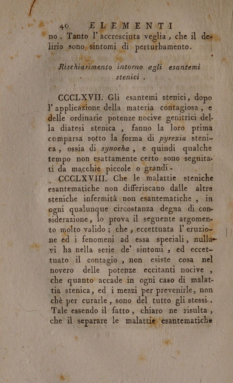 Me da FE)MENMTI Lirio. sonoysintomi. di perturbamento. pa x  LEN : Mi “ k Disc lilwmento intorno agli. esantemi De #};Y ) stenici . CCCLXVII Gli esantemi stenici, dopo P applicazione della materia contagiosa , e. delle ordinarie potenze nocive genitrici del- la diatesi stenica , fanno la loro prima comparsa sotto la forma di pyrexia steni- ca, ossia di syroche , e quindi qualche tempo non esattamente certo. sono seguita» ti da macchie. piccole o grandi - CCCLXVHI. Che. le pr AGRA steniche esantematiche non differiscano dalle altre steniche infermità non esantematiche , in ogni qualunque circostanza degna di. con- siderazione, lo prova il seguente argomen- to molto valido ; che ; eccettuata l’ eruzio- ne ed i fenomeni ad essa speciali , nulla» vi ha nella serie de’ sintomi , ed eccet- tuato il contagio, non esiste cosa. nel novero delle potenze eccitanti nocive , che quanto accade in ogni caso di malat- tia stenica, ed i mezzi per prevenirle, non chè per curarle , sono del tutto gli stessi. -. Tale essendo il fatto, chiaro ne risulta, che il. separare le malattie ‘esantematiche À