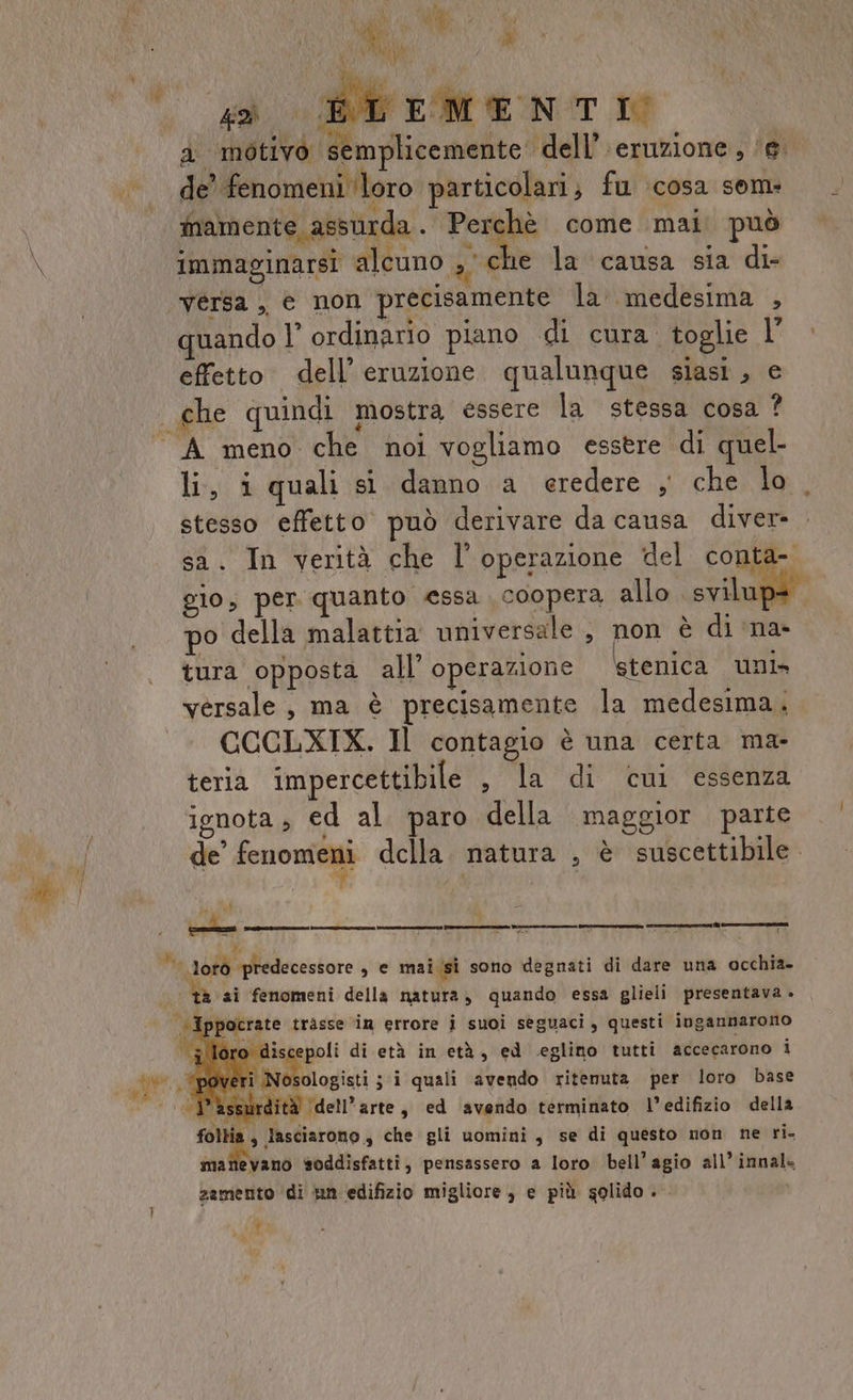 a sirMENTI a motivo semplicemente dell’\eruzione, ‘e. de’ fenomeni ‘loro particolari; fu :cosa sem: mamente assurda i Togle come mal può immaginarsi alcuno g ehe la causa sia di- ‘“vérsa , © non precisamente la medesima , quando l’ ordinario piano di cura. toglie l effetto dell'eruzione qualunque siasi, e che quindi mostra essere la stessa cosa ? “A meno che noi vogliamo esstre di quel li, i quali sì danno a eredere , che lo stesso effetto può derivare da causa diver- sa. In verità che l'operazione del conta- gio, per quanto essa coopera allo coil po della malattia universale, non è di ‘na- tura opposta all’ operazione tenica uni» versale, ma è precisamente la medesima. CCCLXIX. Il contagio è una certa ma- teria impercettibile sla di cul ‘essenza ignota , ed al paro della maggior parte de” fenoniedi della. natura , è suscettibile. ve ‘| lotò ‘predecessore s e mai/si sono degnati di dare una occhia- AE a ai fenomeni della natura, quando essa glieli presentava » | Ippocrate trasse in errore i suoi seguaci , questi ingannarono ; loro discepoli di età in età, ed eglino tutti accecarono i Mlidoogiai; i quali avendo ritenuta per loro base assurdità dell’arte, ed avendo terminato l’edifizio della fol ia, lasciarono, che gli uomini , se di questo non ne ri. mattevano soddisfatti, pensassero a loro bell’agio all’ innal= zamento di un edifizio migliore, e più golido po y