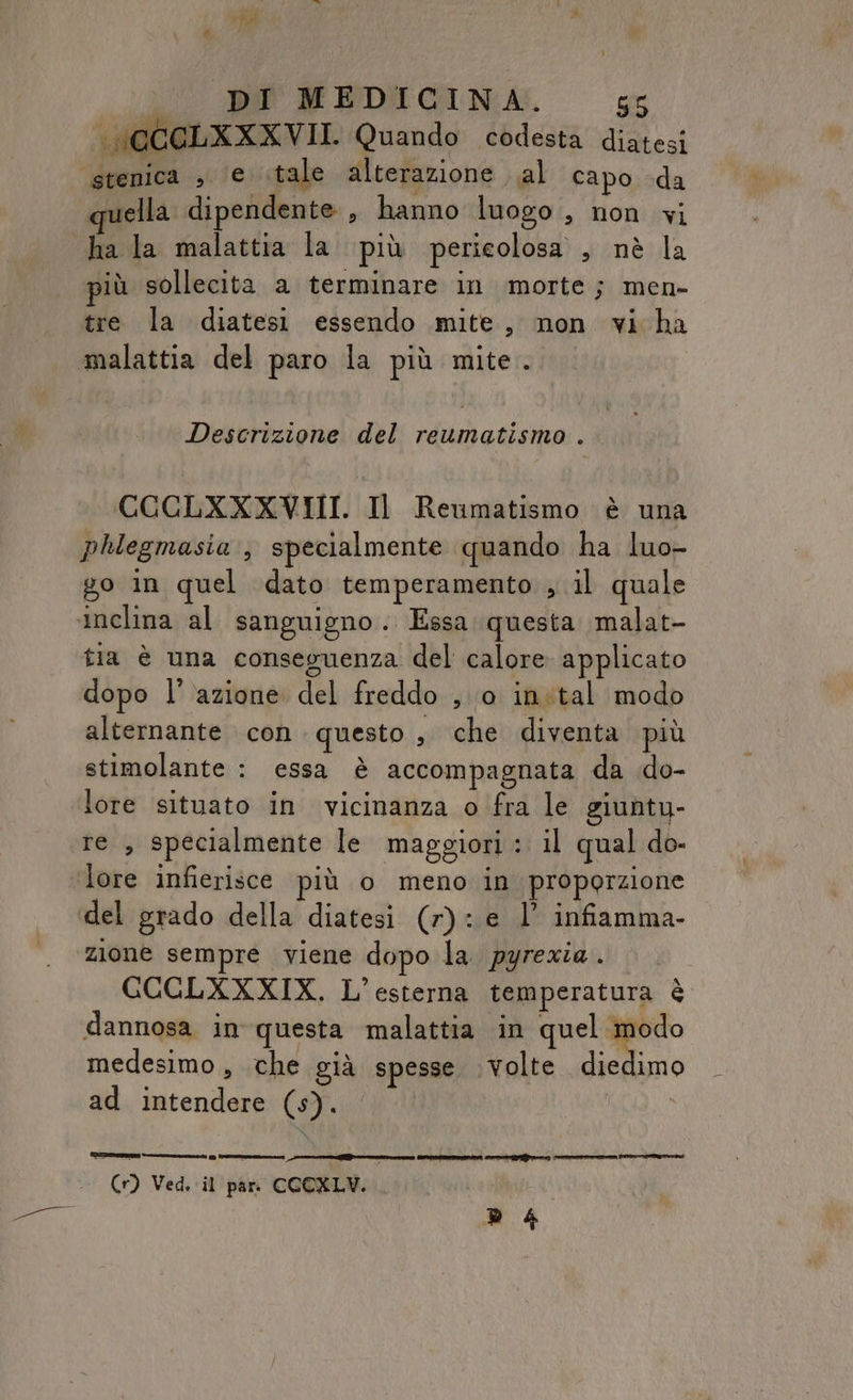 Descrizione del reumatismo . COCLXXXVIII. Il Reumatismo è una phlegmasia , specialmente quando ha luo- go in quel dato temperamento , il quale tia è una conseguenza del calore applicato dopo l’ azione del freddo , 0 inital modo alternante con questo, che diventa più stimolante : essa è accompagnata da do- lore situato in vicinanza o fra le giuntu- re , specialmente le maggiori: il qual do- lore infierisce più o meno in proporzione zione sempre viene dopo la. pyrezia . GCCLXXXIX. L’esterna temperatura è dannosa in questa malattia in quel i medesimo, che già spesse volte diedimo ad intendere (s). (1) Ved. il par. CCCXLV. 4