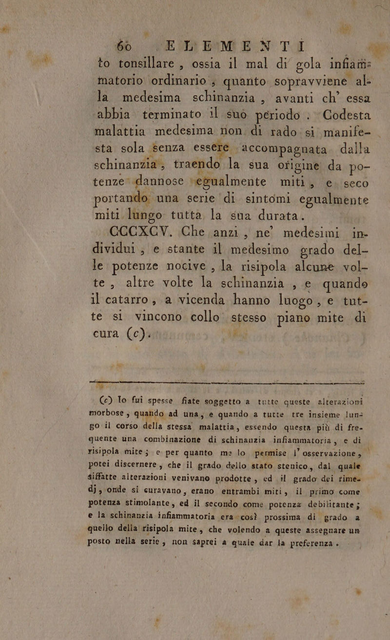 de 60 ELEMENTI a PREMI abbia terminato il suò periodo . Godesta malattia medesima non. di rado: si manife- sta sola senza essere accompagnata dalla schinanzia , traendo la sua ofigine da po- tenze dannose ‘egualmente miti, e. seco ortando una serie di sintomi egualmente miti lungo tutta la sua durata. CCCXCV. Che anzi, ne medesimi in dividui ; e stante il medesimo grado del- le potenze nocive , la risipola alcune vol- te, altre volte la schinanzia , e. quando il catarro, a vicenda hanno luogo, e tut- te si vincono collo stesso piano mite di cura (c).. RO, Mm 0a (c) To fui spesse fiate soggetto a tutte queste alterazioni morbose , quando ad una, e quando a tutte tre insieme lun&gt; go il corso della stessa malattia, essendo questa più di fre. quente una combinazione di schinanzia infiammatoria, e di risipola mite; e per quanto me lo permise |’ osservazione, i potei discernere, che il grado dello stato stenico, dal quale siffatte alterazioni venivano prodotte, ed il grado dei rime= dj, onde si curavano, erano entrambi miti, il primo come potenza stimolante, ed il secondo come potenza debilitante; e la schinanzia infiammatoria era così prossima di grado a quello della risipola mite, che volendo a queste assegnare un posto nella serie; non saprei a quale dar la preferenza .