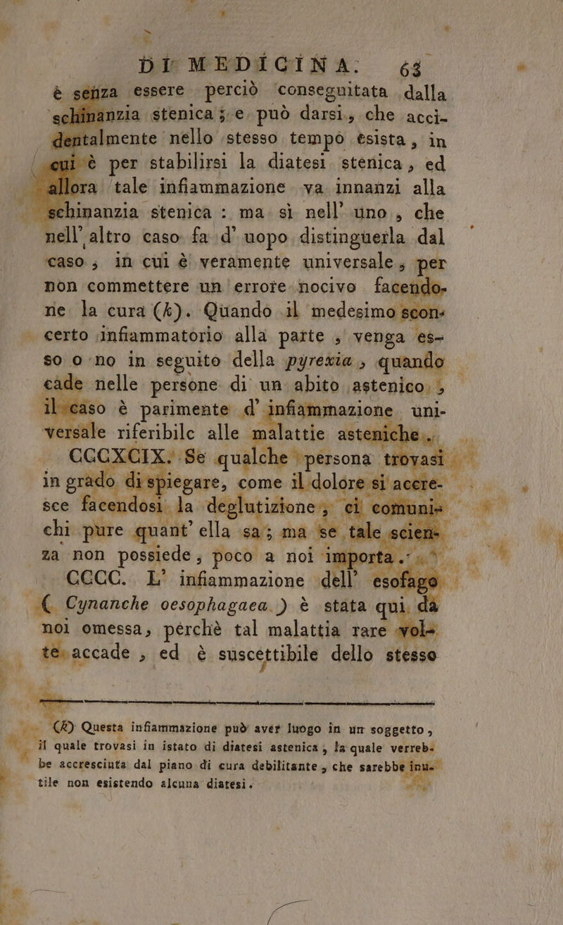 x bl MEDICINA: 4 éhza essere perciò ‘conseguitata , dalla citi par nzia stenica je. può darsi., che acci- dentalmente nello stesso tempò esista, in pete poi dba Bilipai la diatesi. stenica, ed allora ‘tale infiammazione .va innanzi alla nell’altro caso fa. d’ uopo distinguerla. dal caso; in cui è veramente universale, s per non commettere un|errore nocivo facen ne la cura (4). Quando .il medesimo scons | certo ;infiammatorio alla parte , venga es- so ono in seguito della pyrewia , quando cade nelle persone di un abito .astenico; , il caso è parimente .d’ infiammazione. uni- versale riferibile alle malattie astenich le... CGCXCIX. Se qu cf FO t sad in grado o di spiegare, come il dolore si este: — sce facendosi. la deglutizione» ci e communis — chi pure quant’ ella sa; ma se. ale scie za non possiede ; poco a noi impo: ; CCCC. L’ infiammazione dell’ Mago ( Cynanche oesophagaea. ) è stata qui d nol omessa, perchè tal malattia rare i. ter accade » ed è suscettibile ‘dalo ittiso - a &lt; n È ve tO Questa infiammazione può' aver luogo in un soggetto, sa quale trovasi in istato di diatesi astenica ; » la quale verreb- È be accresciuta dal piano di cura debilitante , che sare b URRA i tile non esistendo alcuna diatesi. i a