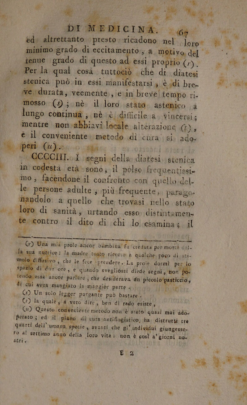 , \ MS A My W ; Da Wenicinà 4 tenue grado di questo ad, essi, proprio (r), Per la qual cosà tuttociò che di diatesi stenica può.in essi manifestarsi 4 è sdi bre mosso ‘(s); nè. il loro stato. astenico a lungo continuà ; nè è difficile a. vincersi; mentre non abbiavi locale alterazione (£), é il conveniente: metodo di clira:: si; ade. in codestà età sono; il polso frequentissi» ino, facendone il confronto icon quellordel- le. persone adulte ; più-frequente,, parago- nandolo. a quello che trovasi nello stato loro di sanità; urtando esso. distintamen» ‘te. contro il dito di chi lo esamina 4 . il Yi bd | IVANZIORO lai atene — De PALMA 1 0 DI crete cina n Pr Cr) Una mid prole.ancor bimbina” fu'creduta per morta dal- da sua nutrice: la madre tosto ricorse a qualche. pogo di. sti- mo diffusivo ; che le fece + prendere, La prole dormì per lo 7 RA 2A LEI RE 5 4 spazio di die ore, e quando svegliòssi diede segni, ton po- à È / ( F si n val WE tender essa ancor parlare ; che desiderava un piccolo pasticcio 9 di cui avea mangiato la maggior patte «, DAL (5) Un solo lesger putgante può bastare. | GC) la quale ; a vero dire, ben di rado esiste; (4) Questo conveniente metodo non è srato quasi mai ‘adò. Berato ; ed. il piano. di cura antiflogistico, ha. distrutti tre quarti dell’ umana, specie sy avanti che gl’ individui giungesse- fo al settimo ano della doro vita: non è così a’ giorni no- SÉrI 4 ’ È 2 vit è Mx