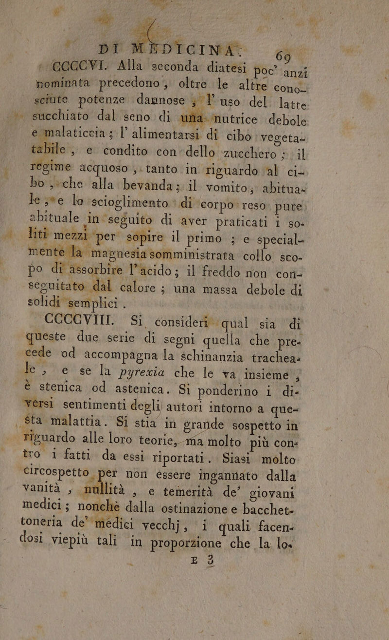 %..x E NI SE TCINA: 69 COGCVI. Alla seconda diatesi poc'anzi pominata precedono , oltre le altre ‘conol sciute potenze dannose 3 l'uso del latte succhiato dal seno di una. ‘nutrice debole e malaticcia ; l’ alimentarsi di cibo vegeta» tabile, e condito con dello ‘zucchero ;. il regime acquoso ,. tanto in riguardo al ci- le ee lo scioglimento è di corpo reso. pure abituale in seguito di aver praticati i so- liti mezzi ‘per sopire il primo ; e special- mente la magnesia somministrata collo sco- po di assorbire l'acido; il freddo non con- seguitato dal calore ; una massa debole di solidi semplici . CCCCVIIT. Si consideri qual sia di queste due serie di segni quella che pre- cede od accompagna la schinanzia trachea: le, e se la pyrezia che le va insieme , è stenica od astenica. Si ponderino i di» versi sentimenti degli autori Intorno a que= riguardo alle loro teorie, ma molto più con: tro 1 fatti da essi riportati. Siasi molto circospetto per nol éssere ingannato dalla vanità , nullità , e temerità de’ giovani medici; nonchè dalla ostinazione e bacchet» toneria de’ medici Velo quali facen: dosi viepiù tali in proporzione che la. lox : E d