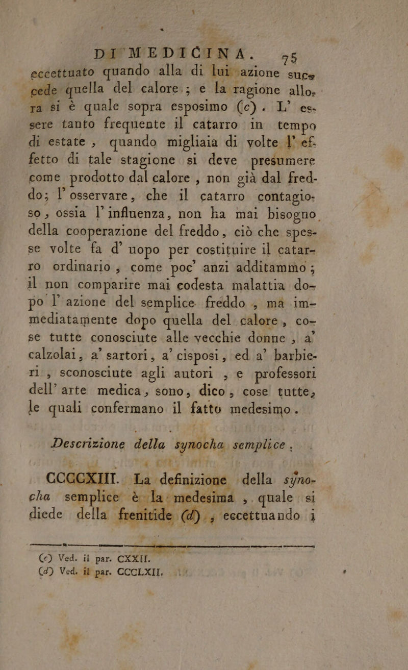 DI MEDICINA. 5 eccettuato quando ‘alla di lui azione suce cede quella del calore.; e la ragione allo. ra si è quale sopra esposimo (c). L’ es. sere tanto frequente il catarro in tempo di estate, quando migliaia di volte 1° ef. fetto di tale stagione si deve presumere come prodotto dal calore, non già dal fred- do; l’osservare, che il catarro contagio. so, ossia l’ influenza, non ha mai bisogno. della cooperazione del freddo, ciò che spes- se volte fa d’ uopo per costituire il catar- ro ordinario ; come poc’ anzi additammo; il non comparire mai codesta malattia do- po l’azione del semplice freddo , ma im- mediatamente dopo quella del calore, co- se tutte conosciute alle vecchie donne , a° calzolai; a’ sartori, a’ cisposi, ed a’ barbie- rl , sconosciute agli autori , e professori dell’ arte medica, sono, dico; cose tutte, le quali confermano il fatto medesimo. Descrizione della synocha semplice , Bu ; . per. ni P CCCGXIII. La definizior o della syno- cha semplice è la: medes 1a ». quale si diede della frenitid ((@).; eccettuando i cide an ee en