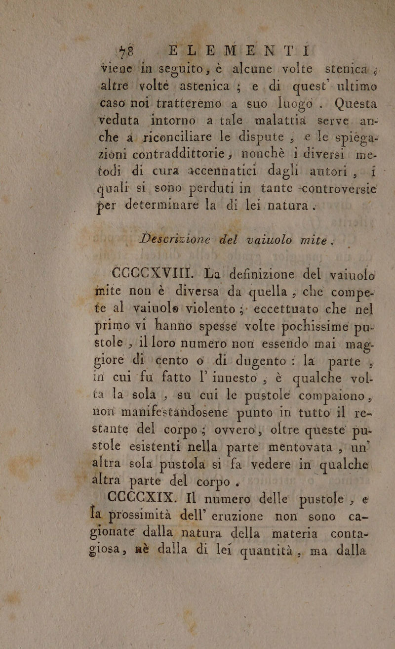 * (58. WES BD, MIE N TI | viege ‘in seguito; è alcune volte stenica; altre volté astenica ; e di quest’ ultimo caso noi tratteremo a suo luogo . Questa zioni contraddittorie; nonchè i diversi. me- todi di cura accennatici dagli autori, i quali si sono perduti in tante «controversie per determinare la di lei natura. Descrizione del vaiuolo mite . CCOCXVIII. La' definizione del vaiuolo te al vaiuole violento ; eccettuato che nel dbrimo vi hanno spesse volte pochissime pu giore di \cento o .di dugento : la parte , in cui fu fatto l’ innesto , è qualche vol. ta la sola , su cui le pustole compaiono , nori manifestandosene punto in tutto il re- stante del corpo 5 ovvero; oltre queste pu- stole esistenti nella parte mentovata , un’ altra parte del corpo . CCCCXTX. Il numero delle pustole , e Îa prossimità dell’ eruzione non sono ca- gionate dalla natura della materia conta- giosa, mè dalla di lei quantità, ma dalla