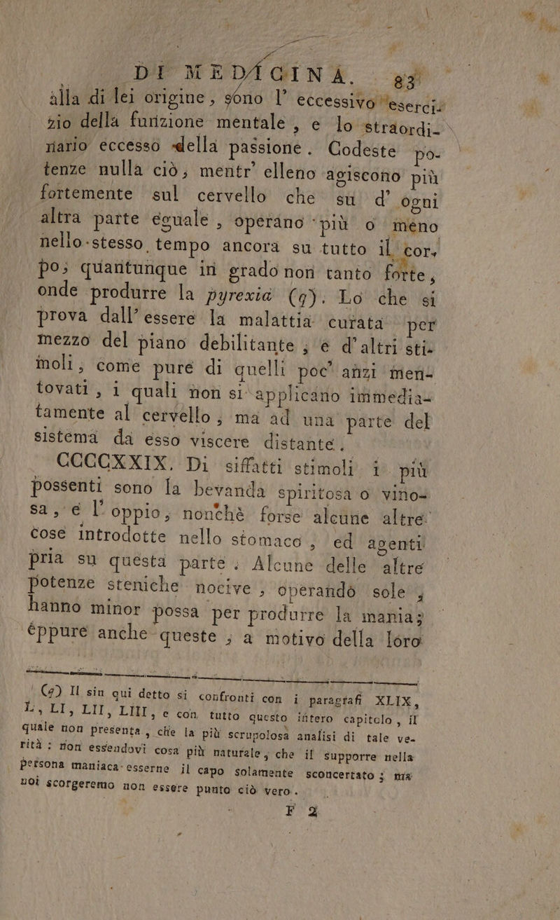 - &gt; sai ib DI MEDAGINA., . gg alla di lei origine , géno l eccessivo ‘eserci/ Nd riario eccesso «della passione . Codeste po- tenze nulla ciò, mentr’ elleno agiscono più fortemente sul cervello che su d’ ogni altra parte eguale , operano ‘più o imeno nello stesso, tempo ancora su tutto il cor, po; quantunque ini grado nori tanto forte, onde produrre la pyrexia (9). Lo che si prova dall’ essere la malattia curata per mezzo del piano debilitante ; ‘é d'altri sti. moli; come pure di quelli poc' anzi imen- tovati, i quali non si applicano immedia= tamente al cervello; ma ad una parte del sistema da esso viscere distante. | CCCCXXIX, Di sifatti stimoli. 1 più possenti sono la bevanda spiritosa o vino» cose introdotte nello stomaco , ed agenti pria su questa parte . Alcune delle altre potenze steniche nocive , operandò sole , èppure anche queste ; a motivo della loro ' (9) Il sin qui detto si confronti con i paragtafi XLIX, E 4g LII, LIII, e con tutto questo ifitero capitelo, il quale non presenta, chie la più scrupolosa analisi di tale ve. rità : rioni essendovi cosa più naturale, che il supporre nella persona maniaca. esserne il capo solamente sconcertato 3 ma uOÌ scorgeremo non essere punto ciò vero.