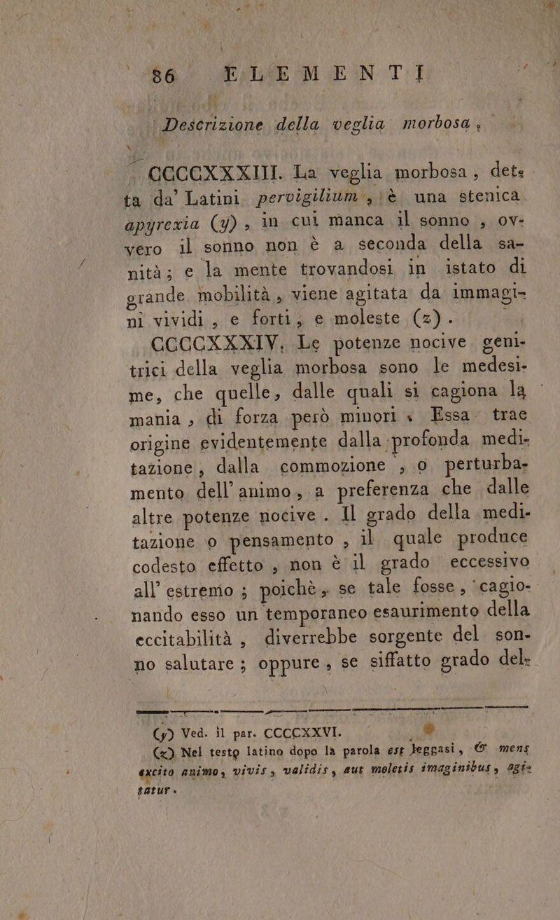 al PAIMEMIEN TI ‘ Descrizione della veglia morbosa , SUM apyrexia (y) , in cul manca il sonno , ov- vero il sonno non è a seconda della sa- nità; e la mente trovandosi in istato di grande. mobilità , wiene agitata da immagi- ni vividi, e forti, e moleste (2). i CCCCXXXIV, Le potenze nocive. geni. trici della veglia morbosa sono le medesi- me, che quelle, dalle quali si cagiona la mania , di forza però minori « Essa. trae origine evidentemente dalla profonda medi- tazione, dalla commozione , 0 perturba- mento, dell'animo, a preferenza che «dalle altre potenze nocive . Il grado della medi. tazione ‘0 pensamento , il. quale produce codesto effetto , non è il grado eccessivo all’ estremo ; poichè, se tale fosse, ‘cagio- nando esso un temporaneo esaurimento della eccitabilità, diverrebbe sorgente del. son- no salutare; oppure, se siffatto grado del , è (y) Ved. il par. CCCCXXVI. He (x) Nel testg latino dopo la parola est leggasi, © mens excito animo, vivis, validis, aut moletis imaginibus, agis tatur Ara ———————_———cr_—————___€t_ mm@—m@@@1@