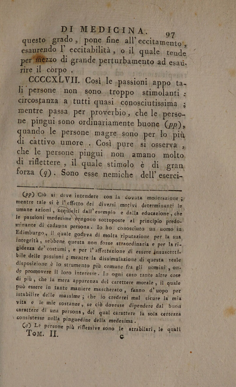 DI MEDIGINA. 77 questo. grado, pone fine all’ eccitamento', esaurendo l’ eccitabilità , ‘0 il quale, tende per iiézzo di grande perturbamento ad esari. rire il corpo . PP79 PERDONA CCOCCXLVII. Così le epassioni appo ta- li persone. non. sono. troppo stimolanti circostanza a tutti quasi. conosciufissima. ; 9 mentre passa per proverbio, che le. perso- ne, pingui sono ordinariamente buone (pp), quando le persone magre. sono per, lo più di cattivo umore . Così pure si ‘osserva , che le persone pingui. non amano molto. di riflettere , il quale stimolo è di .gran forza (g). Sono esse nemiche dell’ eserci- 1 fc _———À ORE RR tree Vle (pp) Ciò si. deve intendere con la dovata moderazione ;j mentre tale si è l’effetto dei diversi motivi determinanti le umane azioni, &amp;cquiciti dall’esempio e dalla educazione’, che ' le passioni medesime) gono sottoposte al principio predo- minante di cadauna persona. Io ho conosciuto fin; uomo in. Edimburgo, il quale den di molta riputazione per la sua integrità, sebbene questa non fosse straordinaria e per la ri gidezza de’ costumi &gt; € per l’affettazione di essere dnsuscetti- bile delle passioni s mentre la dissimulazione di questa. reale; disposizione è lo strumento più comune fra gli nomini , one de promovere il loro interesse. In ogni caso tante altre cose di più, che la mera apparenza del carettere morale, il quale può essere in tante maniere mascherato, fanno d’ uopo per istabilire delle massime ; che io crederei mal sicure la mia vita e le mie sostanze ,, se ciò dovesse dipendere dal buon carattere di una persona, del qual carattere la sola certezza \ consistesse nella pinguedine della medesima. tà | (2) Le persone più riflessive sono le atrabilari, le quali Tom. II c