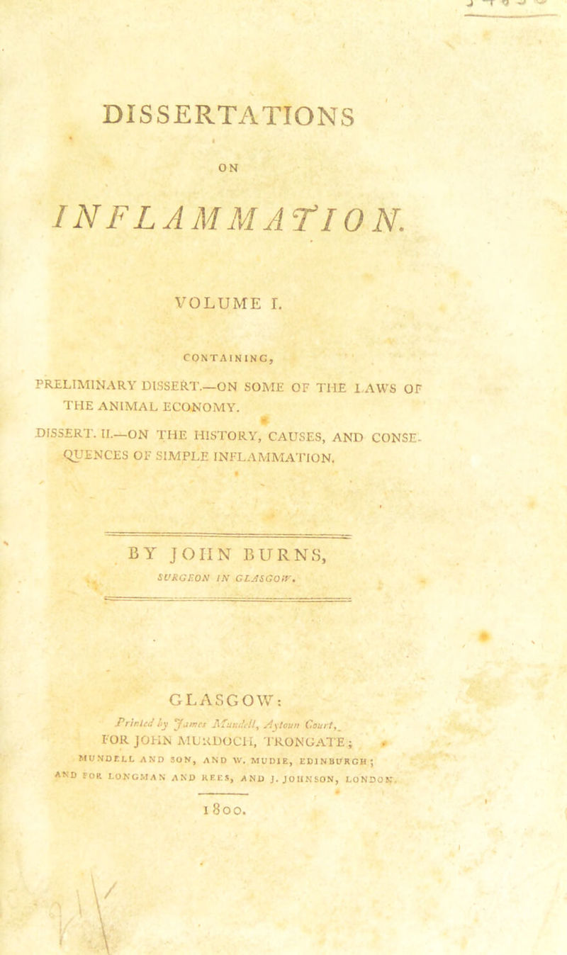 DISSERTATIONS ON IN F L A M M A^f 10 N. VOLUME r. CONTAINING, PRELIMINARY DISSERT.—ON SOME OF THE I.AWS OF THE ANIMAL ECONOMY. DISSERT. II.—ON THE HISTORY, CAUSES, AND CONSE- qUENCES OF SIMPLE INFLAMMATION. . BY JOHN BURNS, SURGEON IN GLjiSGQIV. GLASGOW: Printed hy ^jmes T^lundell^ Aytouu Court, FOR JOHN AIL'RDOCH, I RONGATE; 0 MUNDELL AND SON, AND W, MUDIE, EDINBURGH^ AND FOR LONGMAN AND KEES, AND J. JOHNSON, LONDON,