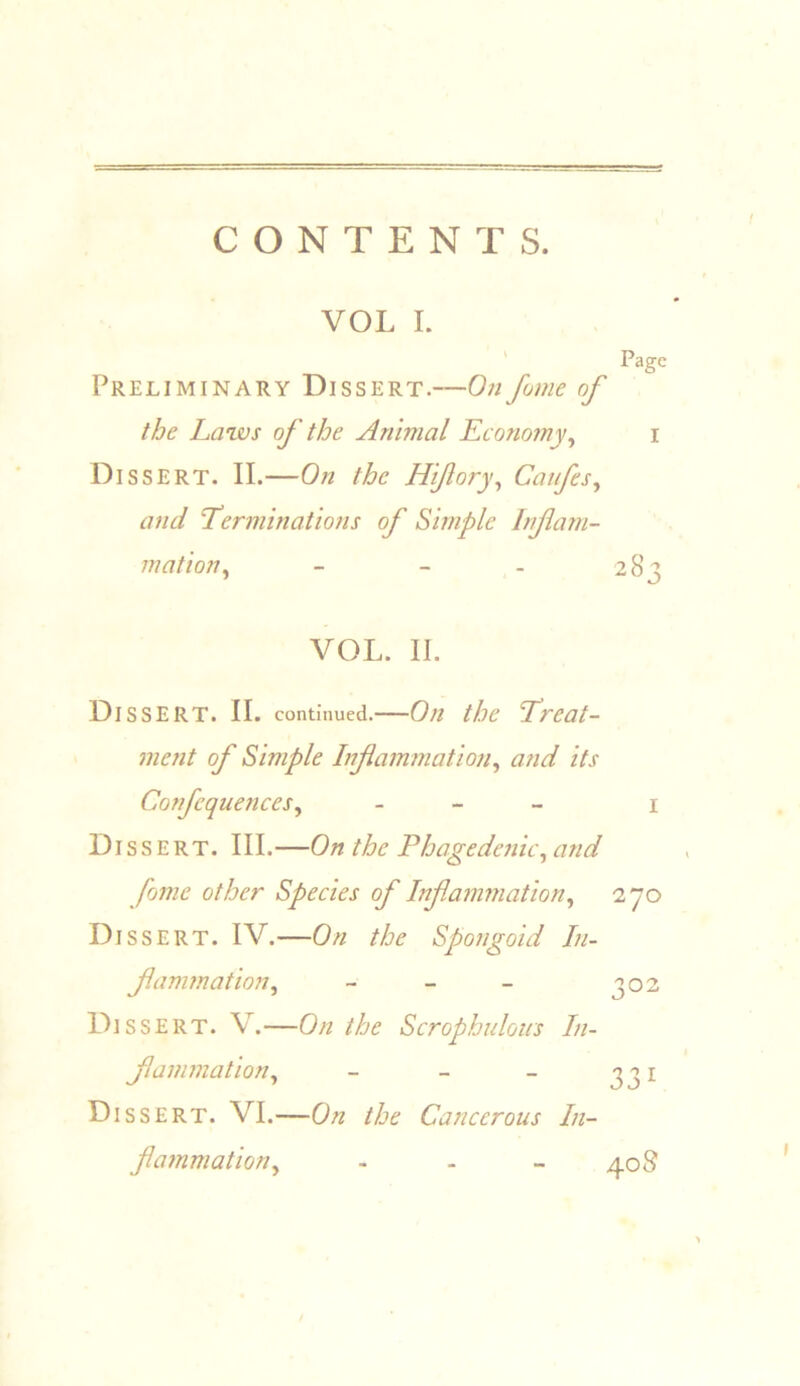 CONTENTS. VOL I. ' Page Preliminary Dissert.—On fume of the Laws of the Animal Economy^ i Dissert. II.—On the Hifory^ Caifes^ and ’Terminations of Simple Inf ani- mation^ - - - 283 VOL. II. Dissert. II. continued.—On the Treat- ment of Simple Infammation^ and its Confequences^ - - - \ Dissert. III.—On the Phagedenic^ and fome other Species of Inf animation^ 270 Dissert. IV.—On the Spongoid In- fanimation, - - - 302 Dissert. V.—On the Scrophulous In- fanimation, - - - 331 Dissert. VI.—On the Cancerous In- flammation, - - - 40S