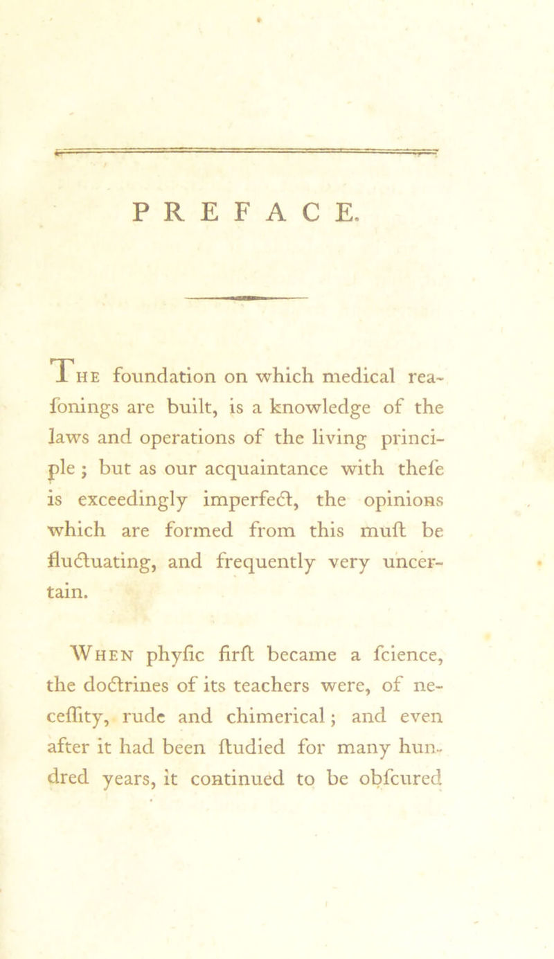 w PREFACE. Th E foundation on which medical rea- fbnings are built, is a knowledge of the laws and operations of the living princi- ple j but as our acquaintance with thefe is exceedingly imperfedl, the opinions which are formed from this muft be fludluating, and frequently very uncer- tain. When phyfic firfl became a fcience, the dodtrines of its teachers were, of ne- celTity,. rude and chimerical; and even after it had been ftudied for many hun- dred years, it continued to be obfcured I