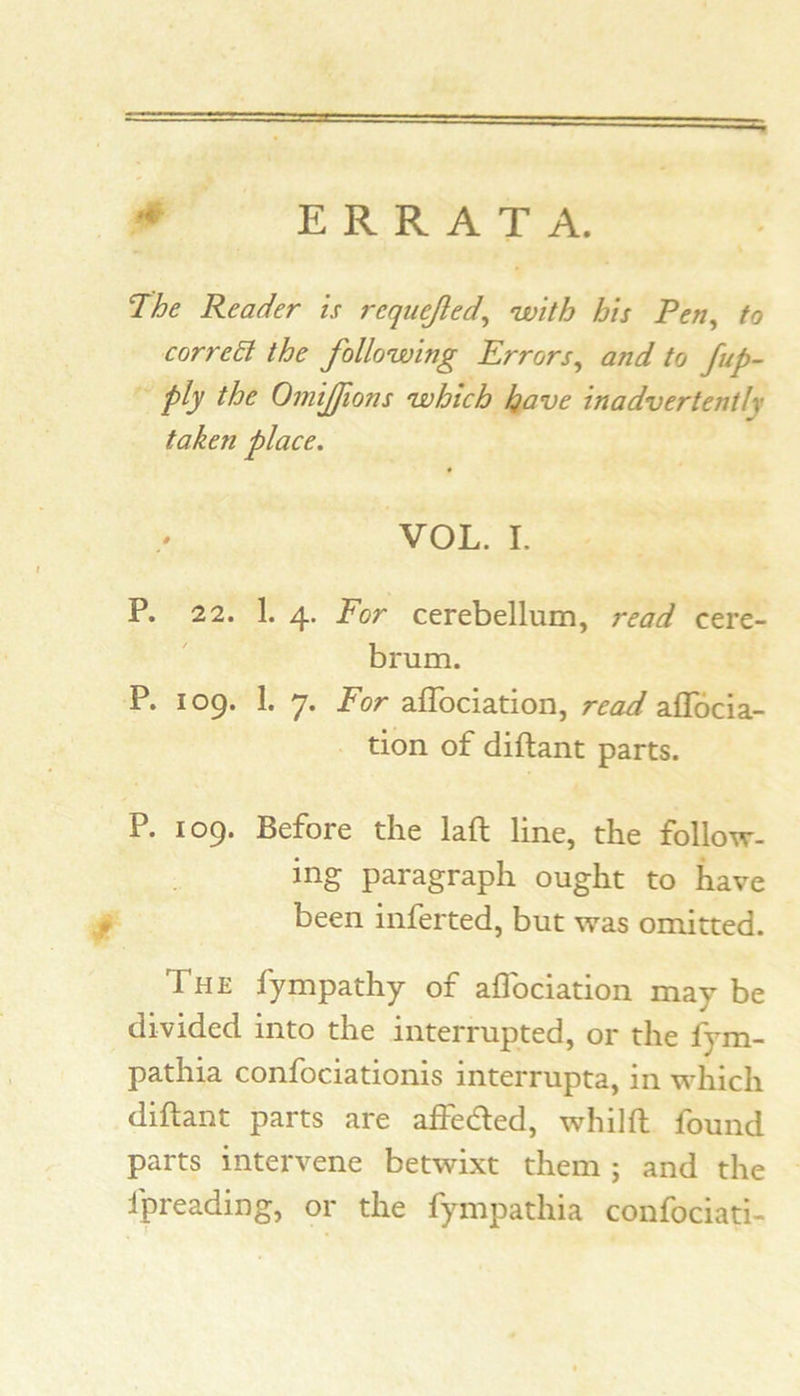 ERRATA. ’The Reader is requejled^ with his Pen^ to corre6i the following Errors, and to /ap- ply the Omijfons which h^ve inadvertently taken place. VOL. I. P. 22. 1. 4. For cerebellum, read cere- brum. P. 109. 1. 7. For alTociation, read aflbcia- tion of diftant parts. P. 109. Before the laft line, the follow- ing paragraph ought to have been inferted, but was omitted. The fympathy of aflbciation maybe divided into the interrupted, or the fym- pathia confociationis interrupta, in which diftant parts are alfedled, whilft found parts intervene betwixt them ; and the fpreading, or the fympathia confociati-