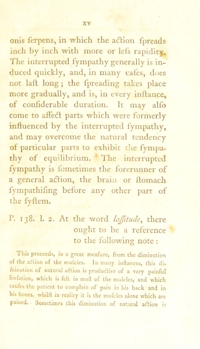 onis ferpens, in which the action fpreads inch by inch with more or lefs rapidit;jt. The interrupted fympathy generally is in- duced quickly, and, in many cafes, d(3es not laft long; the fpreading takes place more gradually, and is, in every inflance, of confiderable duration. It may alfo come to affedl parts which were formerly influenced by the interrupted fympathy, and may overcome the natural tendency of particular parts to exhibit the fympa- thy of equilibrium. ‘ The interrupted fympathy is fometimes the forerunner of a general acflion, the braiii or flomach fympathiflng before any other part of the fyftem. P. 138. 1. 2. At the word lajjitude^ there ought to be a reference to the following note : Tills proceeds, in a great meafure, from the diminution of the adtion of the mufcles. In many inftances, this di- minution of natural adtion is produdtive of a very painful fenfation, which is felt in moft of the mufcles, and which caufes the patient to complain of pain in his back and in his bones, whilft in reality it is the mufcles alone which are pained. Sometimes this diminution of natural adlion is